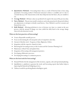 • Quantitative Methods - Forecasting future data as a result of historical data is done using
quantitative forecasting method. If historical numerical evidence is available and it is fair to
conclude that any of the characteristics in the data will persist into the future, they are suitable to
use.
• Average Method - All future values are predicted to be equal to the mean of the previous data.
• Naive Method - The previous month's actuals are used as the projection for this period without
any adjustments or attempts to identify causal factors,. Naive Method is used for economic and
financial time series.
• Drift Method - Allowing predictions to rise or decrease over time is a variant on the nave
process, with the amount of change over time (called the drift) fixed to the average change
observed in the historical records
What are the best practices of Forecasting?
• Create a Repeatable monthly process.
• Focus on determining the relevant points such as Competitors sales data.
• Amount of absolute stock - Frequency of data, Shipments, Orders.
• Integration with the respective channels of sales.
• Measuring the forecasting accuracy at the Location and the Customer Planning Level.
• Maintenance of Real-Time and updated data.
• Integration of forecasting with management practices.
• Developing collaborative processes.
• Developing forecasting as a continuous process.
What are the best tools for Forecasting?
• Demand Works is for the management of the inventory, capacity, sales and operational planning.
• QuickBooks is a platform to generate the trend, and forecasting reports that further helps in
improving the financial and budgeting services.
• Tableau is useful for predicting Business Intelligence goals.
 