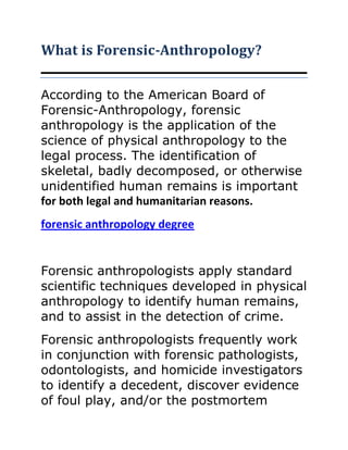 What is Forensic-Anthropology?

According to the American Board of
Forensic-Anthropology, forensic
anthropology is the application of the
science of physical anthropology to the
legal process. The identification of
skeletal, badly decomposed, or otherwise
unidentified human remains is important
for both legal and humanitarian reasons.
forensic anthropology degree


Forensic anthropologists apply standard
scientific techniques developed in physical
anthropology to identify human remains,
and to assist in the detection of crime.
Forensic anthropologists frequently work
in conjunction with forensic pathologists,
odontologists, and homicide investigators
to identify a decedent, discover evidence
of foul play, and/or the postmortem
 