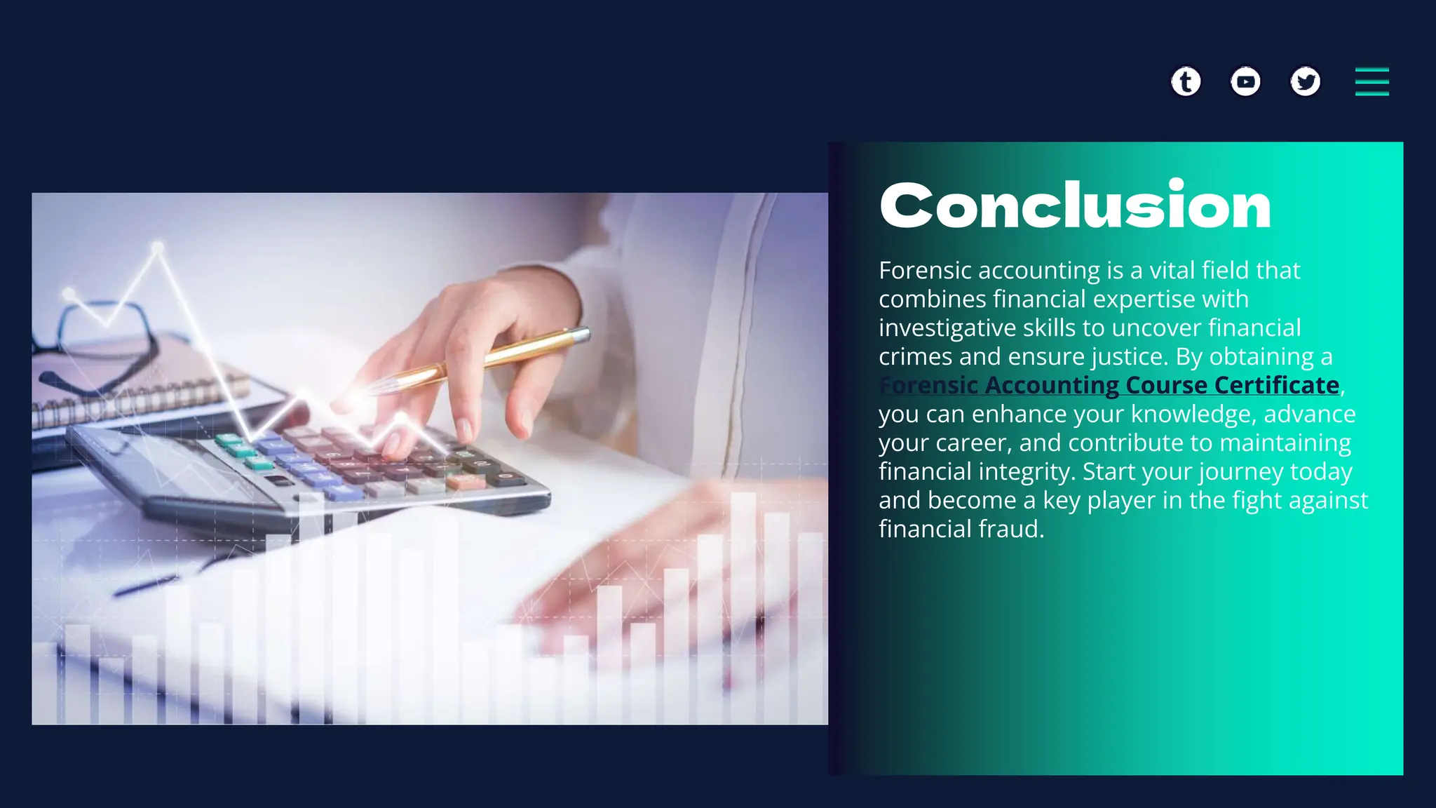 Conclusion
Forensic accounting is a vital field that
combines financial expertise with
investigative skills to uncover financial
crimes and ensure justice. By obtaining a
Forensic Accounting Course Certificate,
you can enhance your knowledge, advance
your career, and contribute to maintaining
financial integrity. Start your journey today
and become a key player in the fight against
financial fraud.
 