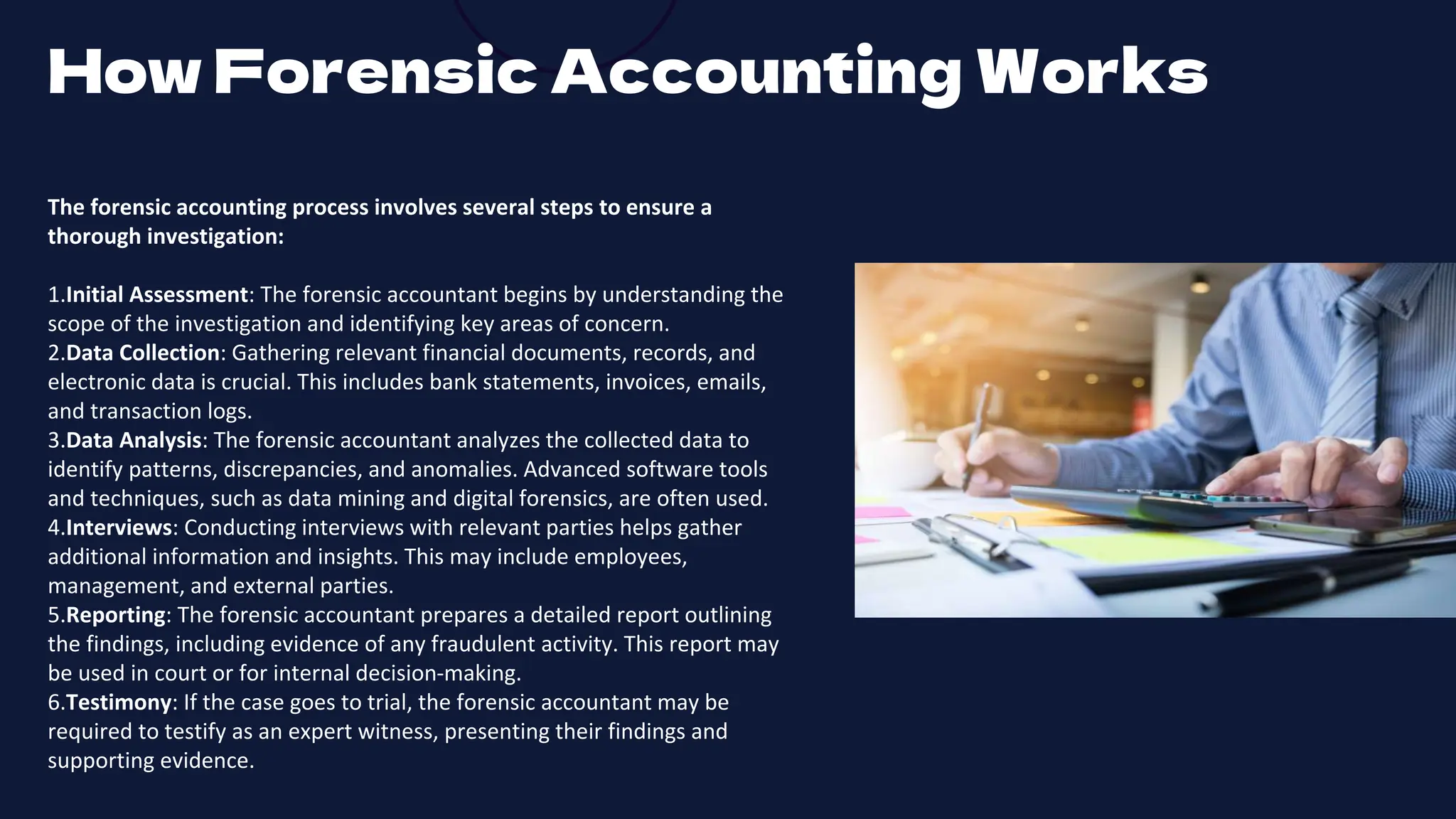 The forensic accounting process involves several steps to ensure a
thorough investigation:
1.Initial Assessment: The forensic accountant begins by understanding the
scope of the investigation and identifying key areas of concern.
2.Data Collection: Gathering relevant financial documents, records, and
electronic data is crucial. This includes bank statements, invoices, emails,
and transaction logs.
3.Data Analysis: The forensic accountant analyzes the collected data to
identify patterns, discrepancies, and anomalies. Advanced software tools
and techniques, such as data mining and digital forensics, are often used.
4.Interviews: Conducting interviews with relevant parties helps gather
additional information and insights. This may include employees,
management, and external parties.
5.Reporting: The forensic accountant prepares a detailed report outlining
the findings, including evidence of any fraudulent activity. This report may
be used in court or for internal decision-making.
6.Testimony: If the case goes to trial, the forensic accountant may be
required to testify as an expert witness, presenting their findings and
supporting evidence.
How Forensic Accounting Works
 