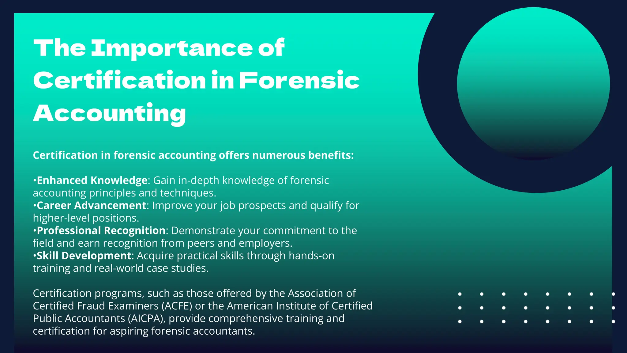 The Importance of
Certification in Forensic
Accounting
Certification in forensic accounting offers numerous benefits:
•Enhanced Knowledge: Gain in-depth knowledge of forensic
accounting principles and techniques.
•Career Advancement: Improve your job prospects and qualify for
higher-level positions.
•Professional Recognition: Demonstrate your commitment to the
field and earn recognition from peers and employers.
•Skill Development: Acquire practical skills through hands-on
training and real-world case studies.
Certification programs, such as those offered by the Association of
Certified Fraud Examiners (ACFE) or the American Institute of Certified
Public Accountants (AICPA), provide comprehensive training and
certification for aspiring forensic accountants.
 