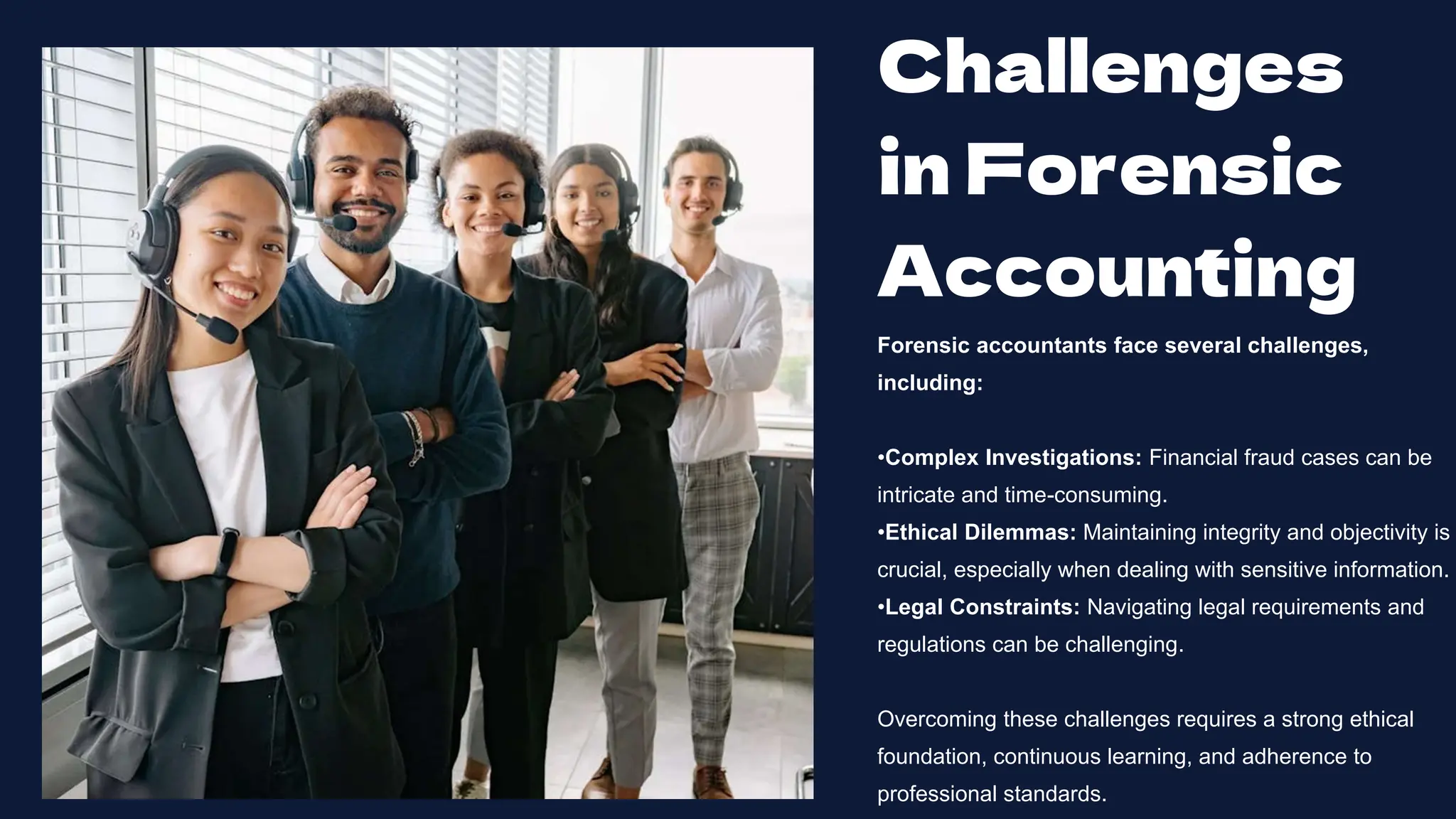 Challenges
in Forensic
Accounting
Forensic accountants face several challenges,
including:
•Complex Investigations: Financial fraud cases can be
intricate and time-consuming.
•Ethical Dilemmas: Maintaining integrity and objectivity is
crucial, especially when dealing with sensitive information.
•Legal Constraints: Navigating legal requirements and
regulations can be challenging.
Overcoming these challenges requires a strong ethical
foundation, continuous learning, and adherence to
professional standards.
 