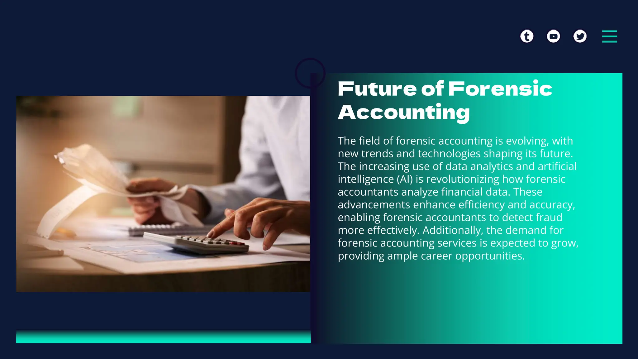 Future of Forensic
Accounting
The field of forensic accounting is evolving, with
new trends and technologies shaping its future.
The increasing use of data analytics and artificial
intelligence (AI) is revolutionizing how forensic
accountants analyze financial data. These
advancements enhance efficiency and accuracy,
enabling forensic accountants to detect fraud
more effectively. Additionally, the demand for
forensic accounting services is expected to grow,
providing ample career opportunities.
 