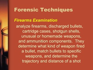 Forensic Techniques
Firearms Examination
 analyze firearms, discharged bullets,
    cartridge cases, shotgun shells,
    unusual or homemade weapons,
  and ammunition components. They
  determine what kind of weapon fired
    a bullet, match bullets to specific
      weapons, and determine the
    trajectory and distance of a shot
 