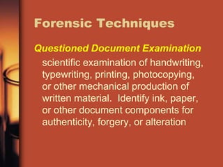 Forensic Techniques
Questioned Document Examination
 scientific examination of handwriting,
 typewriting, printing, photocopying,
 or other mechanical production of
 written material. Identify ink, paper,
 or other document components for
 authenticity, forgery, or alteration
 