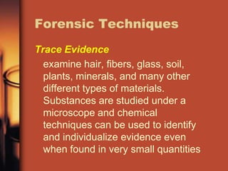 Forensic Techniques
Trace Evidence
  examine hair, fibers, glass, soil,
  plants, minerals, and many other
  different types of materials.
  Substances are studied under a
  microscope and chemical
  techniques can be used to identify
  and individualize evidence even
  when found in very small quantities
 