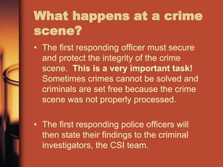 What happens at a crime
scene?
• The first responding officer must secure
  and protect the integrity of the crime
  scene. This is a very important task!
  Sometimes crimes cannot be solved and
  criminals are set free because the crime
  scene was not properly processed.

• The first responding police officers will
  then state their findings to the criminal
  investigators, the CSI team.
 