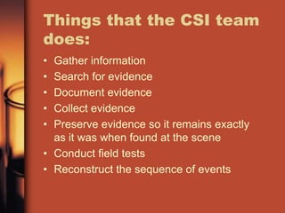 Things that the CSI team
does:
• Gather information
• Search for evidence
• Document evidence
• Collect evidence
• Preserve evidence so it remains exactly
  as it was when found at the scene
• Conduct field tests
• Reconstruct the sequence of events
 