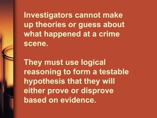 Investigators cannot make
up theories or guess about
what happened at a crime
scene.

They must use logical
reasoning to form a testable
hypothesis that they will
either prove or disprove
based on evidence.
 