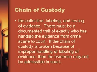 Chain of Custody
• the collection, labeling, and testing
  of evidence. There must be a
  documented trail of exactly who has
  handled the evidence from crime
  scene to court. If the chain of
  custody is broken because of
  improper handling or labeling of
  evidence, then the evidence may not
  be admissible in court.
 