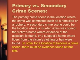 Primary vs. Secondary
Crime Scenes:
The primary crime scene is the location where
the crime was committed such as a homicide or
a robbery. A secondary crime scene could be
the location where a murder victim was buried,
the victim’s home where evidence of the
assailant is found, or a suspect’s home where
fibers from the victim’s clothing or hair were
found. In order for a location to become a crime
scene, there must be evidence found at that
site.
 