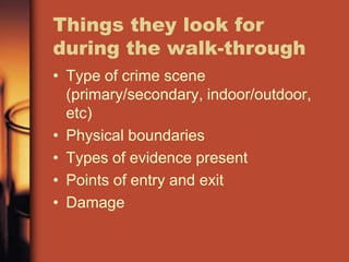 Things they look for
during the walk-through
• Type of crime scene
  (primary/secondary, indoor/outdoor,
  etc)
• Physical boundaries
• Types of evidence present
• Points of entry and exit
• Damage
 