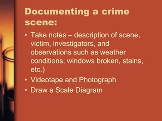 Documenting a crime
scene:
• Take notes – description of scene,
  victim, investigators, and
  observations such as weather
  conditions, windows broken, stains,
  etc.)
• Videotape and Photograph
• Draw a Scale Diagram
 