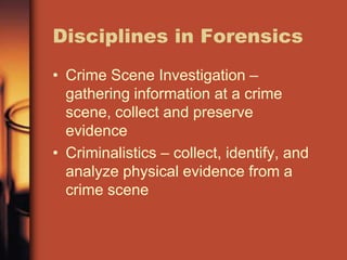 Disciplines in Forensics
• Crime Scene Investigation –
  gathering information at a crime
  scene, collect and preserve
  evidence
• Criminalistics – collect, identify, and
  analyze physical evidence from a
  crime scene
 