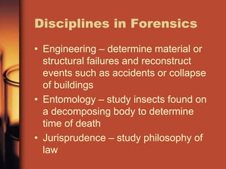 Disciplines in Forensics
• Engineering – determine material or
  structural failures and reconstruct
  events such as accidents or collapse
  of buildings
• Entomology – study insects found on
  a decomposing body to determine
  time of death
• Jurisprudence – study philosophy of
  law
 