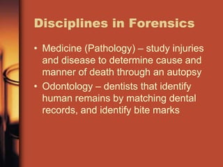 Disciplines in Forensics
• Medicine (Pathology) – study injuries
  and disease to determine cause and
  manner of death through an autopsy
• Odontology – dentists that identify
  human remains by matching dental
  records, and identify bite marks
 