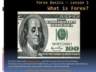 Forex Basics – Lesson 1What is Forex? Hi, this is Henry with 4xLearning.com, and this is a quick intro on Forex Trading.   For those of you who have never traded Forex, you may have the impression that Forex is a very complicated business reserved for interbank or the financial elite…   Forex Basics – Lesson 1: What is Forex?  ( Courtesy of 4xLearning.com ) 