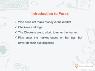  Who does not make money in the market
 Chickens and Pigs
 The Chickens are to afraid to enter the market
 Pigs enter the market based on hot tips, but
never do their due diligence
Introduction to Forex
 