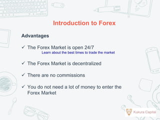 Advantages
 The Forex Market is open 24/7
Learn about the best times to trade the market
 The Forex Market is decentralized
 There are no commissions
 You do not need a lot of money to enter the
Forex Market
Introduction to Forex
 