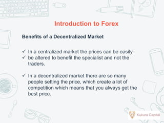 Benefits of a Decentralized Market
 In a centralized market the prices can be easily
 be altered to benefit the specialist and not the
traders.
 In a decentralized market there are so many
people setting the price, which create a lot of
competition which means that you always get the
best price.
Introduction to Forex
 