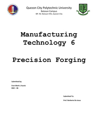 Quezon City Polytechnic University
                                 Batasan Campus
                           IBP. Rd. Batasan Hills, Quezon City




           Manufacturing
            Technology 6

Precision Forging

Submitted by:

Eron Mark L.Fausto
BSIE – 3B



                                                                 Submitted To:

                                                                 Prof. Norberto De Jesus
 