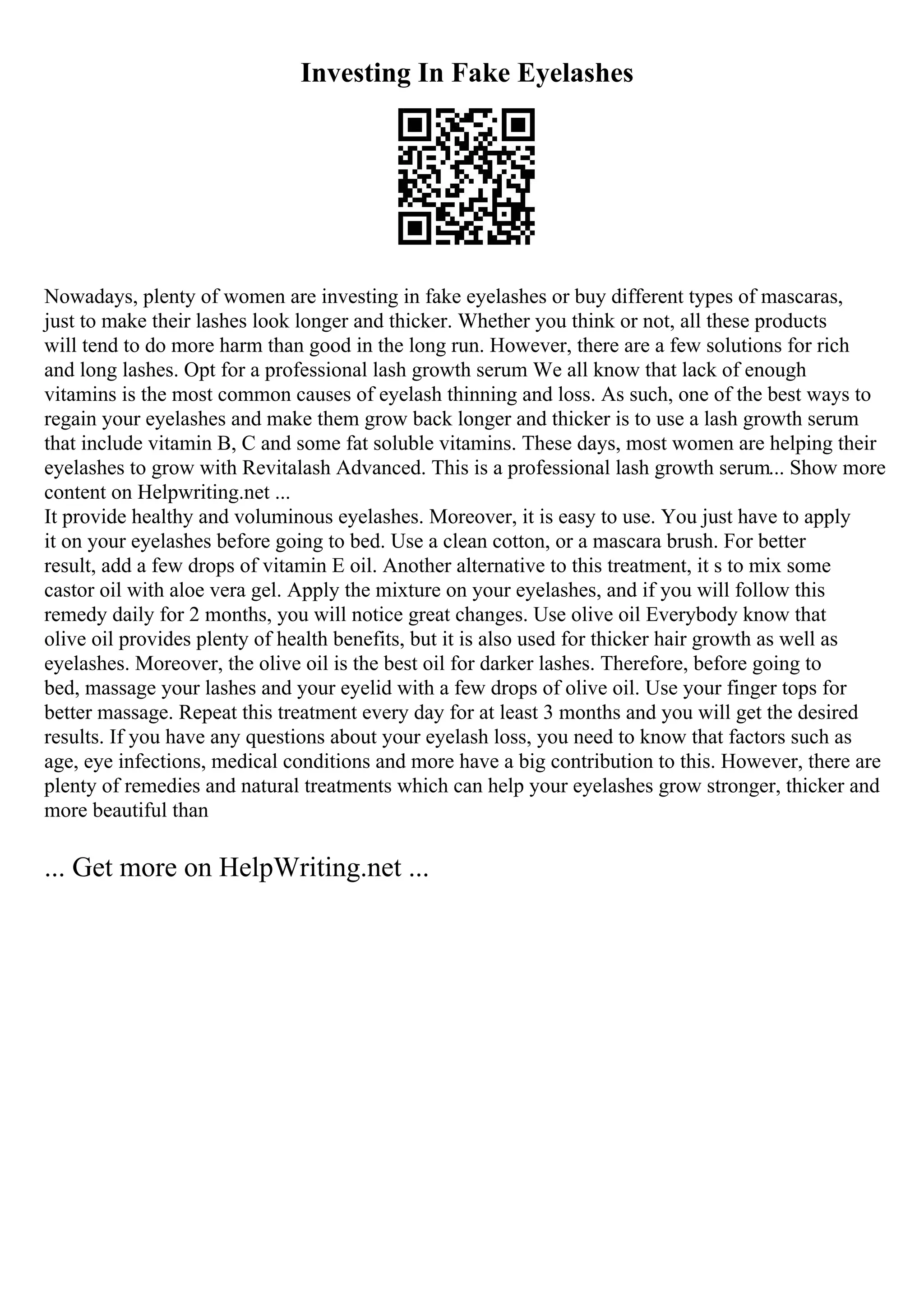 Investing In Fake Eyelashes
Nowadays, plenty of women are investing in fake eyelashes or buy different types of mascaras,
just to make their lashes look longer and thicker. Whether you think or not, all these products
will tend to do more harm than good in the long run. However, there are a few solutions for rich
and long lashes. Opt for a professional lash growth serum We all know that lack of enough
vitamins is the most common causes of eyelash thinning and loss. As such, one of the best ways to
regain your eyelashes and make them grow back longer and thicker is to use a lash growth serum
that include vitamin B, C and some fat soluble vitamins. These days, most women are helping their
eyelashes to grow with Revitalash Advanced. This is a professional lash growth serum... Show more
content on Helpwriting.net ...
It provide healthy and voluminous eyelashes. Moreover, it is easy to use. You just have to apply
it on your eyelashes before going to bed. Use a clean cotton, or a mascara brush. For better
result, add a few drops of vitamin E oil. Another alternative to this treatment, it s to mix some
castor oil with aloe vera gel. Apply the mixture on your eyelashes, and if you will follow this
remedy daily for 2 months, you will notice great changes. Use olive oil Everybody know that
olive oil provides plenty of health benefits, but it is also used for thicker hair growth as well as
eyelashes. Moreover, the olive oil is the best oil for darker lashes. Therefore, before going to
bed, massage your lashes and your eyelid with a few drops of olive oil. Use your finger tops for
better massage. Repeat this treatment every day for at least 3 months and you will get the desired
results. If you have any questions about your eyelash loss, you need to know that factors such as
age, eye infections, medical conditions and more have a big contribution to this. However, there are
plenty of remedies and natural treatments which can help your eyelashes grow stronger, thicker and
more beautiful than
... Get more on HelpWriting.net ...
 