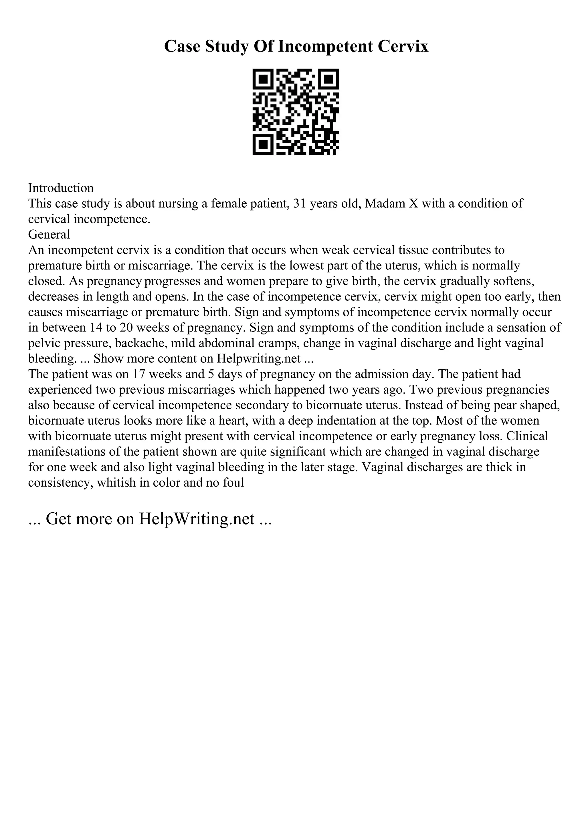 Case Study Of Incompetent Cervix
Introduction
This case study is about nursing a female patient, 31 years old, Madam X with a condition of
cervical incompetence.
General
An incompetent cervix is a condition that occurs when weak cervical tissue contributes to
premature birth or miscarriage. The cervix is the lowest part of the uterus, which is normally
closed. As pregnancy progresses and women prepare to give birth, the cervix gradually softens,
decreases in length and opens. In the case of incompetence cervix, cervix might open too early, then
causes miscarriage or premature birth. Sign and symptoms of incompetence cervix normally occur
in between 14 to 20 weeks of pregnancy. Sign and symptoms of the condition include a sensation of
pelvic pressure, backache, mild abdominal cramps, change in vaginal discharge and light vaginal
bleeding. ... Show more content on Helpwriting.net ...
The patient was on 17 weeks and 5 days of pregnancy on the admission day. The patient had
experienced two previous miscarriages which happened two years ago. Two previous pregnancies
also because of cervical incompetence secondary to bicornuate uterus. Instead of being pear shaped,
bicornuate uterus looks more like a heart, with a deep indentation at the top. Most of the women
with bicornuate uterus might present with cervical incompetence or early pregnancy loss. Clinical
manifestations of the patient shown are quite significant which are changed in vaginal discharge
for one week and also light vaginal bleeding in the later stage. Vaginal discharges are thick in
consistency, whitish in color and no foul
... Get more on HelpWriting.net ...
 