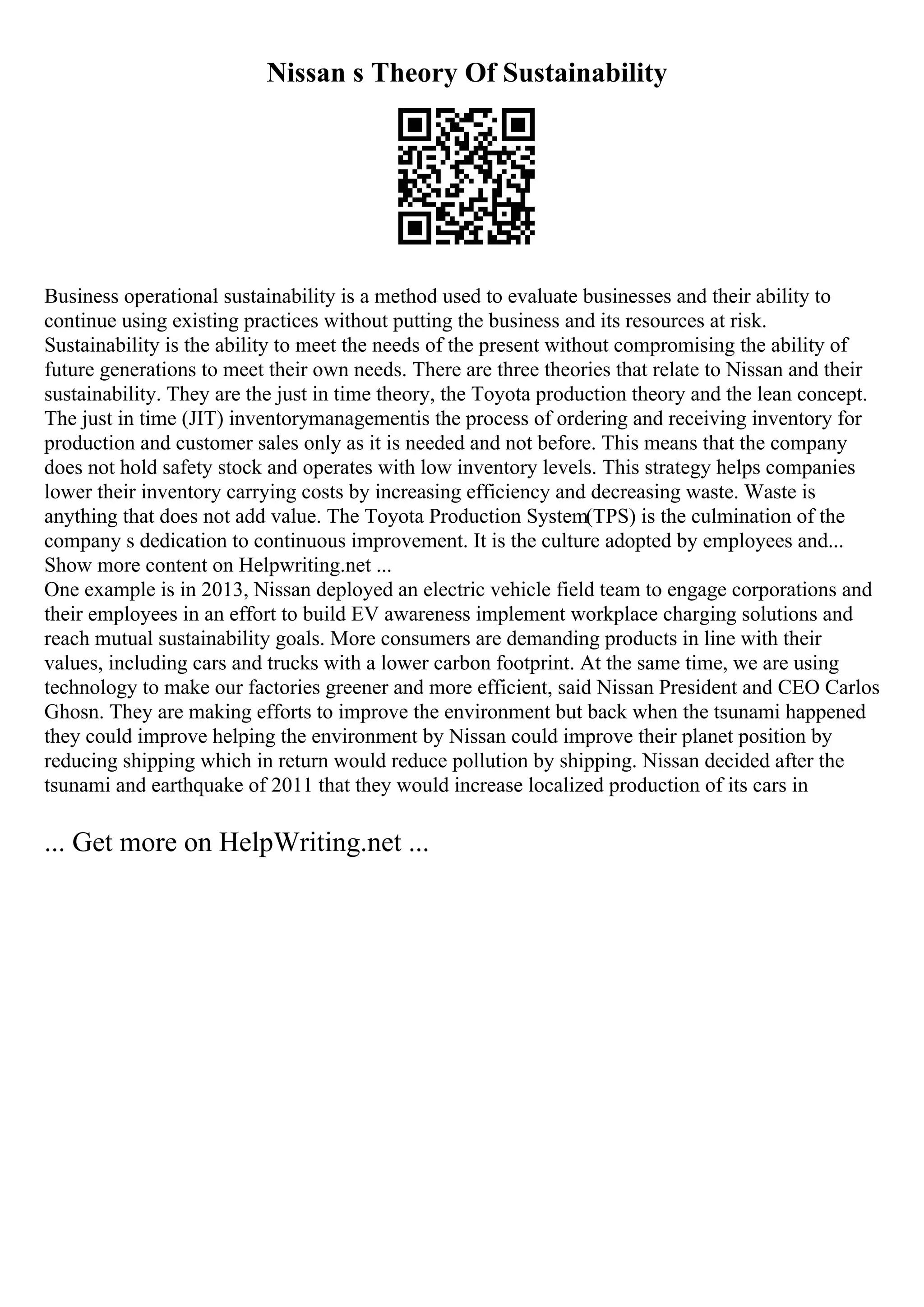 Nissan s Theory Of Sustainability
Business operational sustainability is a method used to evaluate businesses and their ability to
continue using existing practices without putting the business and its resources at risk.
Sustainability is the ability to meet the needs of the present without compromising the ability of
future generations to meet their own needs. There are three theories that relate to Nissan and their
sustainability. They are the just in time theory, the Toyota production theory and the lean concept.
The just in time (JIT) inventorymanagementis the process of ordering and receiving inventory for
production and customer sales only as it is needed and not before. This means that the company
does not hold safety stock and operates with low inventory levels. This strategy helps companies
lower their inventory carrying costs by increasing efficiency and decreasing waste. Waste is
anything that does not add value. The Toyota Production System(TPS) is the culmination of the
company s dedication to continuous improvement. It is the culture adopted by employees and...
Show more content on Helpwriting.net ...
One example is in 2013, Nissan deployed an electric vehicle field team to engage corporations and
their employees in an effort to build EV awareness implement workplace charging solutions and
reach mutual sustainability goals. More consumers are demanding products in line with their
values, including cars and trucks with a lower carbon footprint. At the same time, we are using
technology to make our factories greener and more efficient, said Nissan President and CEO Carlos
Ghosn. They are making efforts to improve the environment but back when the tsunami happened
they could improve helping the environment by Nissan could improve their planet position by
reducing shipping which in return would reduce pollution by shipping. Nissan decided after the
tsunami and earthquake of 2011 that they would increase localized production of its cars in
... Get more on HelpWriting.net ...
 