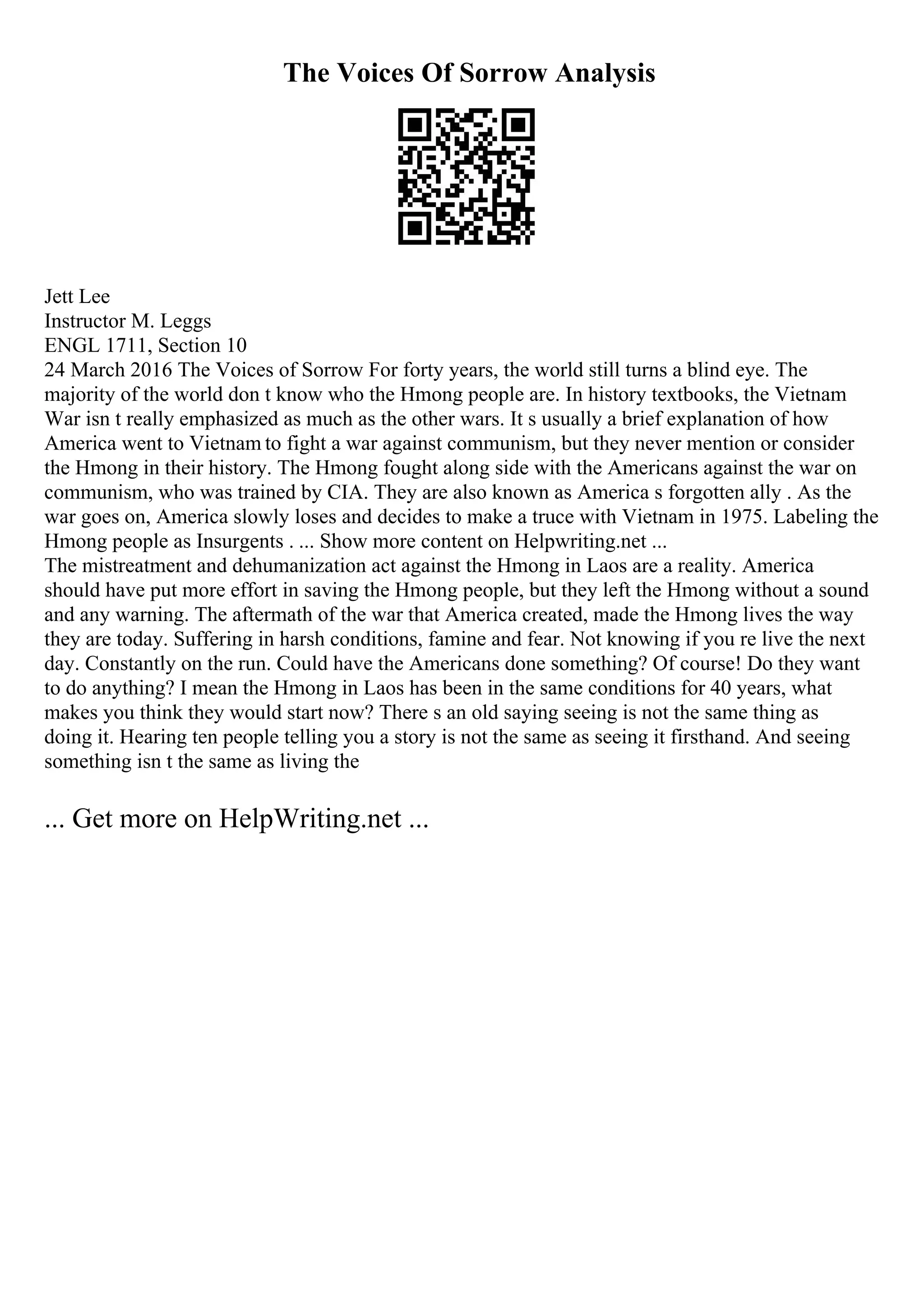 The Voices Of Sorrow Analysis
Jett Lee
Instructor M. Leggs
ENGL 1711, Section 10
24 March 2016 The Voices of Sorrow For forty years, the world still turns a blind eye. The
majority of the world don t know who the Hmong people are. In history textbooks, the Vietnam
War isn t really emphasized as much as the other wars. It s usually a brief explanation of how
America went to Vietnam to fight a war against communism, but they never mention or consider
the Hmong in their history. The Hmong fought along side with the Americans against the war on
communism, who was trained by CIA. They are also known as America s forgotten ally . As the
war goes on, America slowly loses and decides to make a truce with Vietnam in 1975. Labeling the
Hmong people as Insurgents . ... Show more content on Helpwriting.net ...
The mistreatment and dehumanization act against the Hmong in Laos are a reality. America
should have put more effort in saving the Hmong people, but they left the Hmong without a sound
and any warning. The aftermath of the war that America created, made the Hmong lives the way
they are today. Suffering in harsh conditions, famine and fear. Not knowing if you re live the next
day. Constantly on the run. Could have the Americans done something? Of course! Do they want
to do anything? I mean the Hmong in Laos has been in the same conditions for 40 years, what
makes you think they would start now? There s an old saying seeing is not the same thing as
doing it. Hearing ten people telling you a story is not the same as seeing it firsthand. And seeing
something isn t the same as living the
... Get more on HelpWriting.net ...
 