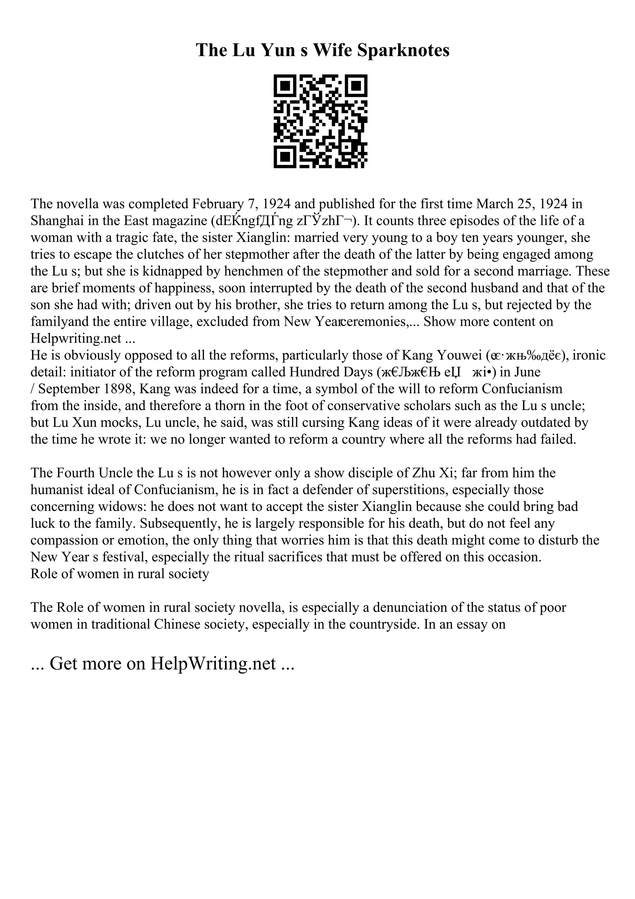 The Lu Yun s Wife Sparknotes
The novella was completed February 7, 1924 and published for the first time March 25, 1924 in
Shanghai in the East magazine (dЕЌngfДЃng zГЎzhГ¬). It counts three episodes of the life of a
woman with a tragic fate, the sister Xianglin: married very young to a boy ten years younger, she
tries to escape the clutches of her stepmother after the death of the latter by being engaged among
the Lu s; but she is kidnapped by henchmen of the stepmother and sold for a second marriage. These
are brief moments of happiness, soon interrupted by the death of the second husband and that of the
son she had with; driven out by his brother, she tries to return among the Lu s, but rejected by the
familyand the entire village, excluded from New Yearceremonies,... Show more content on
Helpwriting.net ...
He is obviously opposed to all the reforms, particularly those of Kang Youwei (еє·жњ‰дёє), ironic
detail: initiator of the reform program called Hundred Days (ж€
Љж€
Њ еЏ жі•) in June
/ September 1898, Kang was indeed for a time, a symbol of the will to reform Confucianism
from the inside, and therefore a thorn in the foot of conservative scholars such as the Lu s uncle;
but Lu Xun mocks, Lu uncle, he said, was still cursing Kang ideas of it were already outdated by
the time he wrote it: we no longer wanted to reform a country where all the reforms had failed.
The Fourth Uncle the Lu s is not however only a show disciple of Zhu Xi; far from him the
humanist ideal of Confucianism, he is in fact a defender of superstitions, especially those
concerning widows: he does not want to accept the sister Xianglin because she could bring bad
luck to the family. Subsequently, he is largely responsible for his death, but do not feel any
compassion or emotion, the only thing that worries him is that this death might come to disturb the
New Year s festival, especially the ritual sacrifices that must be offered on this occasion.
Role of women in rural society
The Role of women in rural society novella, is especially a denunciation of the status of poor
women in traditional Chinese society, especially in the countryside. In an essay on
... Get more on HelpWriting.net ...
 