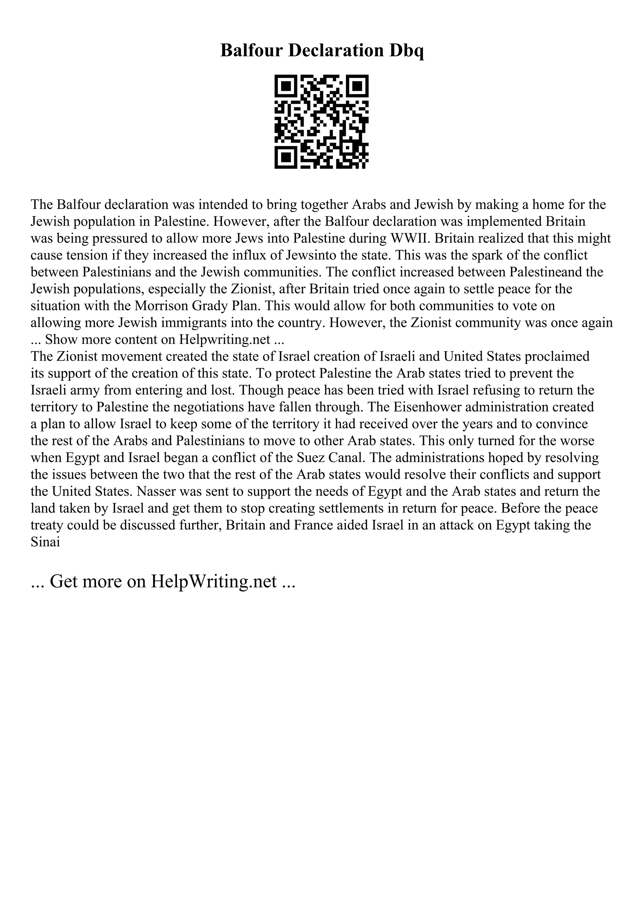 Balfour Declaration Dbq
The Balfour declaration was intended to bring together Arabs and Jewish by making a home for the
Jewish population in Palestine. However, after the Balfour declaration was implemented Britain
was being pressured to allow more Jews into Palestine during WWII. Britain realized that this might
cause tension if they increased the influx of Jewsinto the state. This was the spark of the conflict
between Palestinians and the Jewish communities. The conflict increased between Palestineand the
Jewish populations, especially the Zionist, after Britain tried once again to settle peace for the
situation with the Morrison Grady Plan. This would allow for both communities to vote on
allowing more Jewish immigrants into the country. However, the Zionist community was once again
... Show more content on Helpwriting.net ...
The Zionist movement created the state of Israel creation of Israeli and United States proclaimed
its support of the creation of this state. To protect Palestine the Arab states tried to prevent the
Israeli army from entering and lost. Though peace has been tried with Israel refusing to return the
territory to Palestine the negotiations have fallen through. The Eisenhower administration created
a plan to allow Israel to keep some of the territory it had received over the years and to convince
the rest of the Arabs and Palestinians to move to other Arab states. This only turned for the worse
when Egypt and Israel began a conflict of the Suez Canal. The administrations hoped by resolving
the issues between the two that the rest of the Arab states would resolve their conflicts and support
the United States. Nasser was sent to support the needs of Egypt and the Arab states and return the
land taken by Israel and get them to stop creating settlements in return for peace. Before the peace
treaty could be discussed further, Britain and France aided Israel in an attack on Egypt taking the
Sinai
... Get more on HelpWriting.net ...
 