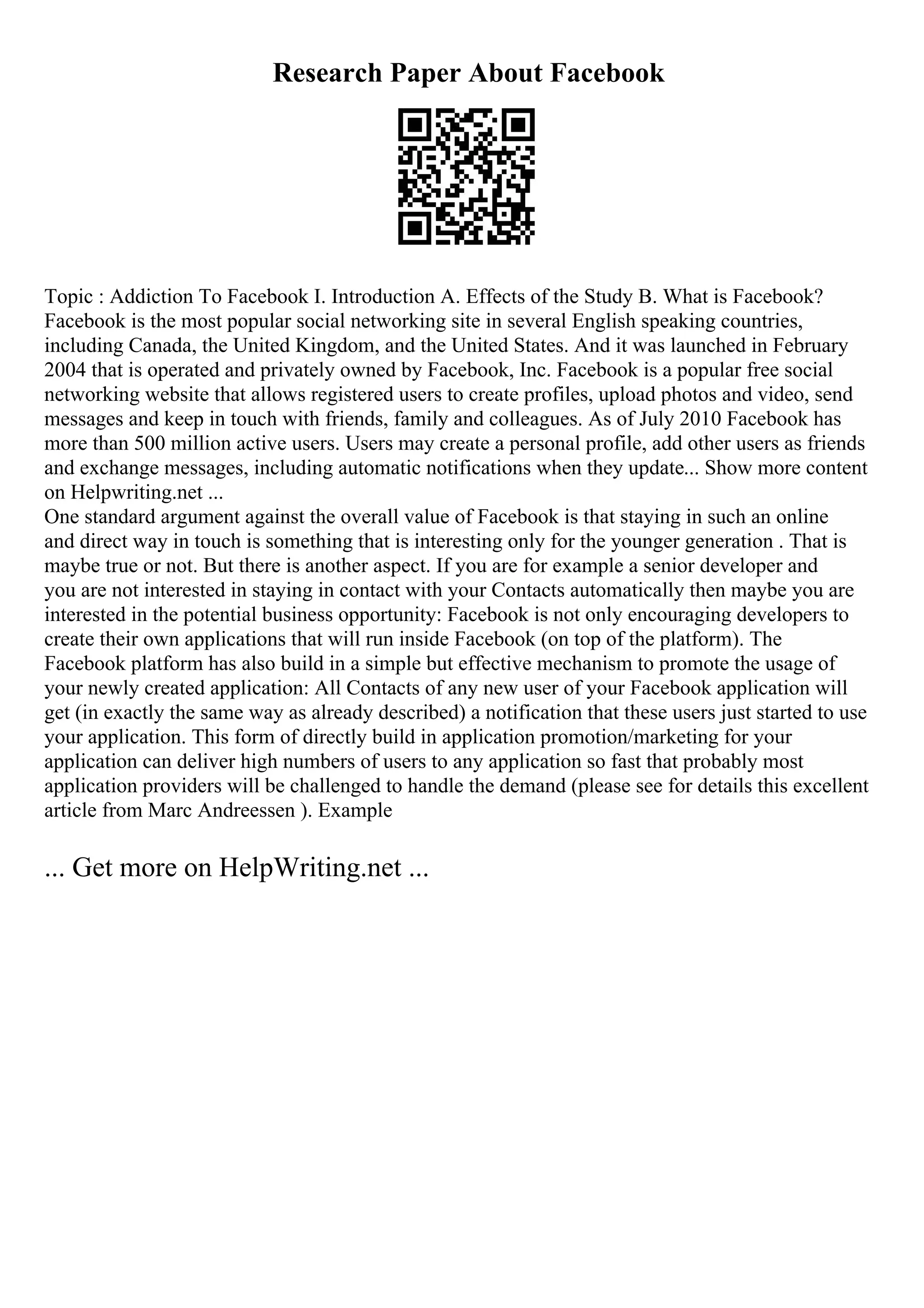 Research Paper About Facebook
Topic : Addiction To Facebook I. Introduction A. Effects of the Study B. What is Facebook?
Facebook is the most popular social networking site in several English speaking countries,
including Canada, the United Kingdom, and the United States. And it was launched in February
2004 that is operated and privately owned by Facebook, Inc. Facebook is a popular free social
networking website that allows registered users to create profiles, upload photos and video, send
messages and keep in touch with friends, family and colleagues. As of July 2010 Facebook has
more than 500 million active users. Users may create a personal profile, add other users as friends
and exchange messages, including automatic notifications when they update... Show more content
on Helpwriting.net ...
One standard argument against the overall value of Facebook is that staying in such an online
and direct way in touch is something that is interesting only for the younger generation . That is
maybe true or not. But there is another aspect. If you are for example a senior developer and
you are not interested in staying in contact with your Contacts automatically then maybe you are
interested in the potential business opportunity: Facebook is not only encouraging developers to
create their own applications that will run inside Facebook (on top of the platform). The
Facebook platform has also build in a simple but effective mechanism to promote the usage of
your newly created application: All Contacts of any new user of your Facebook application will
get (in exactly the same way as already described) a notification that these users just started to use
your application. This form of directly build in application promotion/marketing for your
application can deliver high numbers of users to any application so fast that probably most
application providers will be challenged to handle the demand (please see for details this excellent
article from Marc Andreessen ). Example
... Get more on HelpWriting.net ...
 