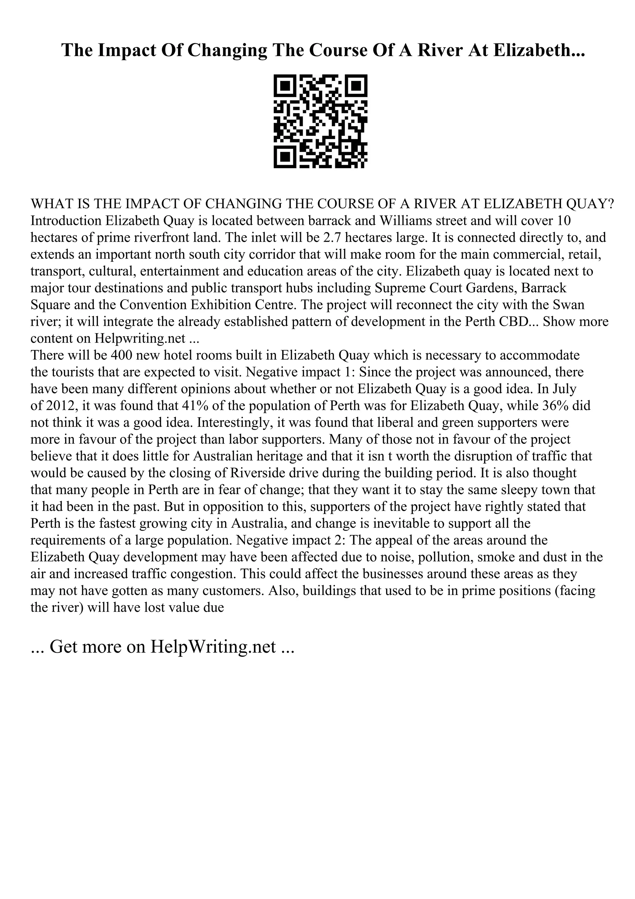 The Impact Of Changing The Course Of A River At Elizabeth...
WHAT IS THE IMPACT OF CHANGING THE COURSE OF A RIVER AT ELIZABETH QUAY?
Introduction Elizabeth Quay is located between barrack and Williams street and will cover 10
hectares of prime riverfront land. The inlet will be 2.7 hectares large. It is connected directly to, and
extends an important north south city corridor that will make room for the main commercial, retail,
transport, cultural, entertainment and education areas of the city. Elizabeth quay is located next to
major tour destinations and public transport hubs including Supreme Court Gardens, Barrack
Square and the Convention Exhibition Centre. The project will reconnect the city with the Swan
river; it will integrate the already established pattern of development in the Perth CBD... Show more
content on Helpwriting.net ...
There will be 400 new hotel rooms built in Elizabeth Quay which is necessary to accommodate
the tourists that are expected to visit. Negative impact 1: Since the project was announced, there
have been many different opinions about whether or not Elizabeth Quay is a good idea. In July
of 2012, it was found that 41% of the population of Perth was for Elizabeth Quay, while 36% did
not think it was a good idea. Interestingly, it was found that liberal and green supporters were
more in favour of the project than labor supporters. Many of those not in favour of the project
believe that it does little for Australian heritage and that it isn t worth the disruption of traffic that
would be caused by the closing of Riverside drive during the building period. It is also thought
that many people in Perth are in fear of change; that they want it to stay the same sleepy town that
it had been in the past. But in opposition to this, supporters of the project have rightly stated that
Perth is the fastest growing city in Australia, and change is inevitable to support all the
requirements of a large population. Negative impact 2: The appeal of the areas around the
Elizabeth Quay development may have been affected due to noise, pollution, smoke and dust in the
air and increased traffic congestion. This could affect the businesses around these areas as they
may not have gotten as many customers. Also, buildings that used to be in prime positions (facing
the river) will have lost value due
... Get more on HelpWriting.net ...
 