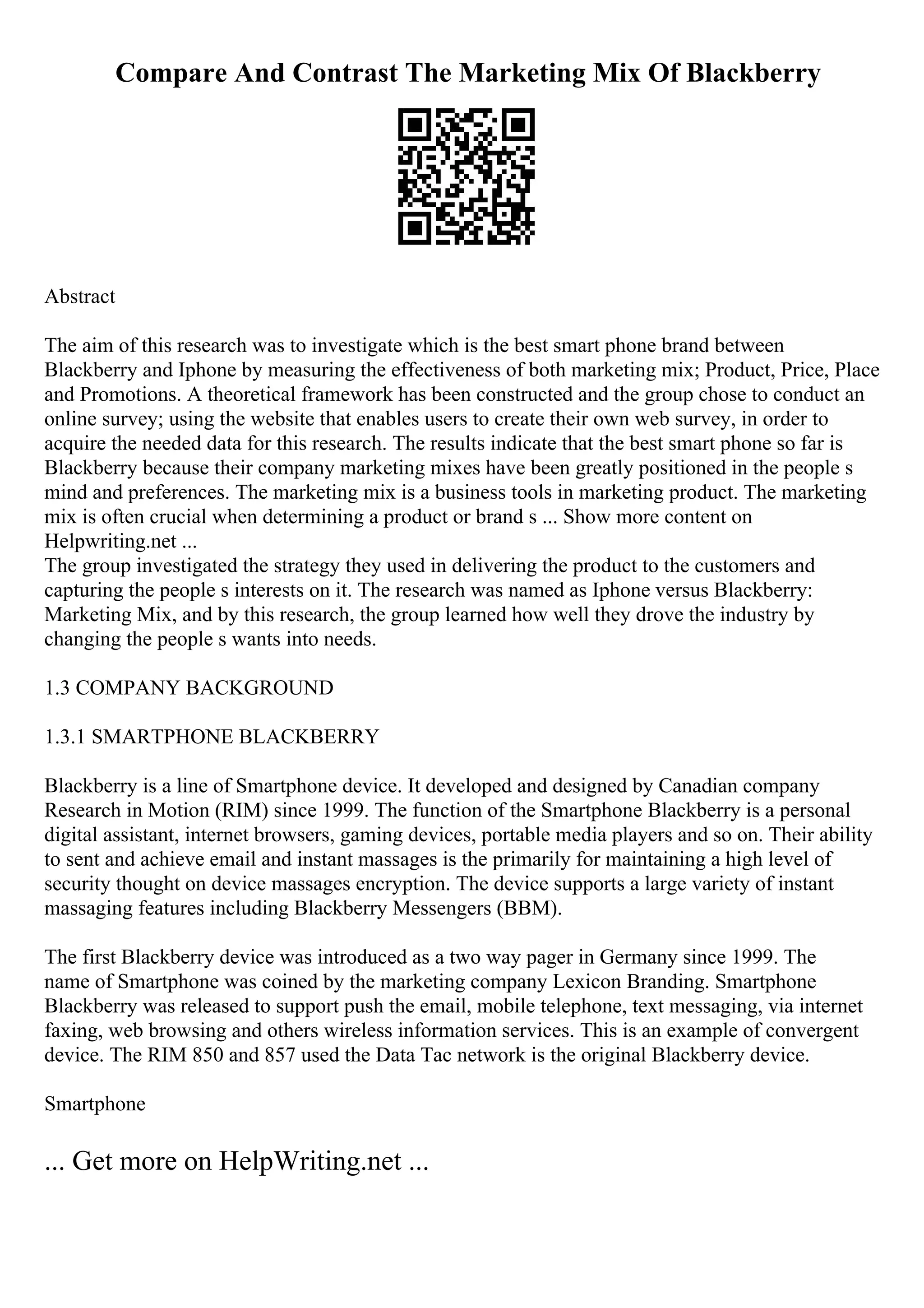 Compare And Contrast The Marketing Mix Of Blackberry
Abstract
The aim of this research was to investigate which is the best smart phone brand between
Blackberry and Iphone by measuring the effectiveness of both marketing mix; Product, Price, Place
and Promotions. A theoretical framework has been constructed and the group chose to conduct an
online survey; using the website that enables users to create their own web survey, in order to
acquire the needed data for this research. The results indicate that the best smart phone so far is
Blackberry because their company marketing mixes have been greatly positioned in the people s
mind and preferences. The marketing mix is a business tools in marketing product. The marketing
mix is often crucial when determining a product or brand s ... Show more content on
Helpwriting.net ...
The group investigated the strategy they used in delivering the product to the customers and
capturing the people s interests on it. The research was named as Iphone versus Blackberry:
Marketing Mix, and by this research, the group learned how well they drove the industry by
changing the people s wants into needs.
1.3 COMPANY BACKGROUND
1.3.1 SMARTPHONE BLACKBERRY
Blackberry is a line of Smartphone device. It developed and designed by Canadian company
Research in Motion (RIM) since 1999. The function of the Smartphone Blackberry is a personal
digital assistant, internet browsers, gaming devices, portable media players and so on. Their ability
to sent and achieve email and instant massages is the primarily for maintaining a high level of
security thought on device massages encryption. The device supports a large variety of instant
massaging features including Blackberry Messengers (BBM).
The first Blackberry device was introduced as a two way pager in Germany since 1999. The
name of Smartphone was coined by the marketing company Lexicon Branding. Smartphone
Blackberry was released to support push the email, mobile telephone, text messaging, via internet
faxing, web browsing and others wireless information services. This is an example of convergent
device. The RIM 850 and 857 used the Data Tac network is the original Blackberry device.
Smartphone
... Get more on HelpWriting.net ...
 