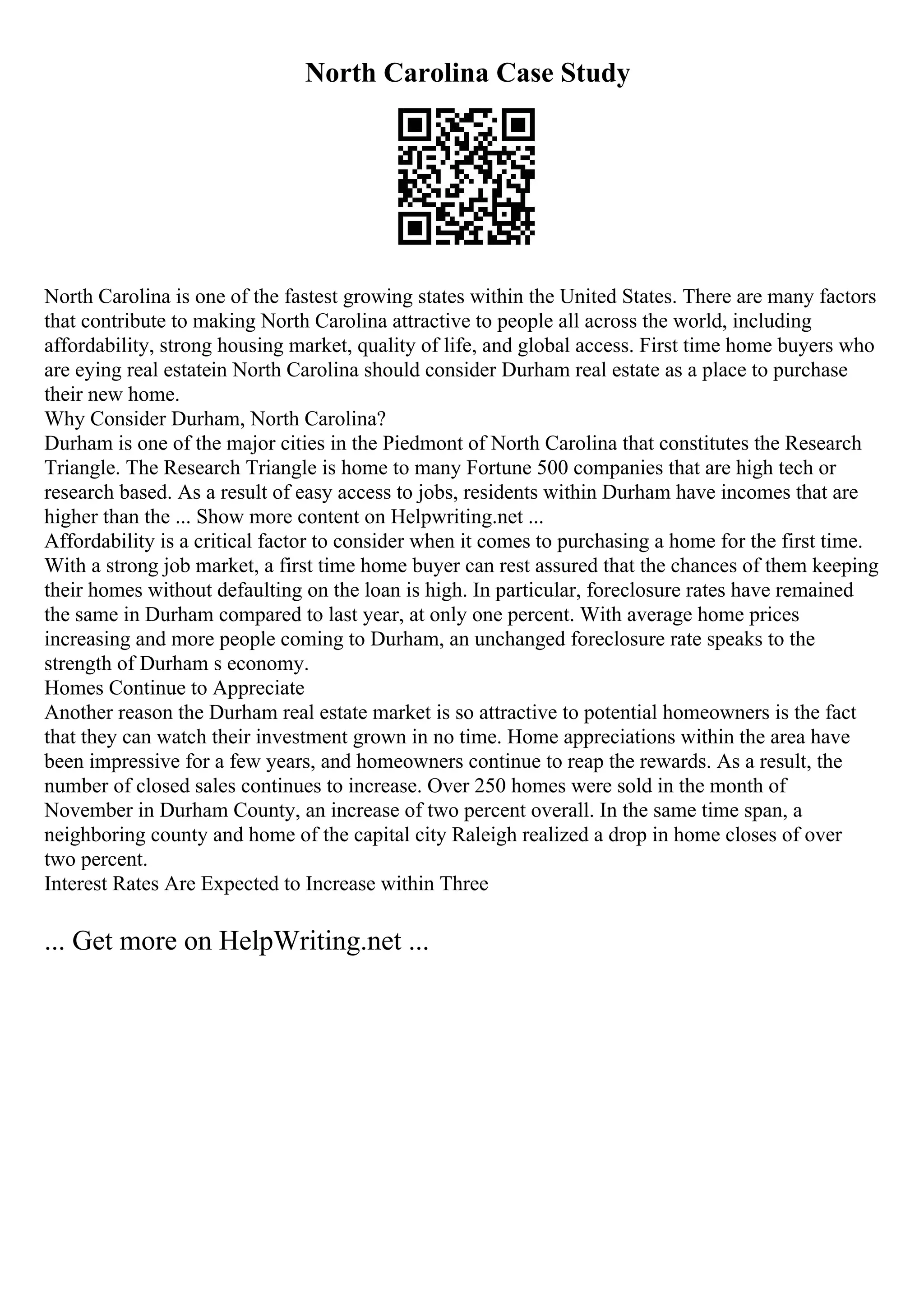 North Carolina Case Study
North Carolina is one of the fastest growing states within the United States. There are many factors
that contribute to making North Carolina attractive to people all across the world, including
affordability, strong housing market, quality of life, and global access. First time home buyers who
are eying real estatein North Carolina should consider Durham real estate as a place to purchase
their new home.
Why Consider Durham, North Carolina?
Durham is one of the major cities in the Piedmont of North Carolina that constitutes the Research
Triangle. The Research Triangle is home to many Fortune 500 companies that are high tech or
research based. As a result of easy access to jobs, residents within Durham have incomes that are
higher than the ... Show more content on Helpwriting.net ...
Affordability is a critical factor to consider when it comes to purchasing a home for the first time.
With a strong job market, a first time home buyer can rest assured that the chances of them keeping
their homes without defaulting on the loan is high. In particular, foreclosure rates have remained
the same in Durham compared to last year, at only one percent. With average home prices
increasing and more people coming to Durham, an unchanged foreclosure rate speaks to the
strength of Durham s economy.
Homes Continue to Appreciate
Another reason the Durham real estate market is so attractive to potential homeowners is the fact
that they can watch their investment grown in no time. Home appreciations within the area have
been impressive for a few years, and homeowners continue to reap the rewards. As a result, the
number of closed sales continues to increase. Over 250 homes were sold in the month of
November in Durham County, an increase of two percent overall. In the same time span, a
neighboring county and home of the capital city Raleigh realized a drop in home closes of over
two percent.
Interest Rates Are Expected to Increase within Three
... Get more on HelpWriting.net ...
 