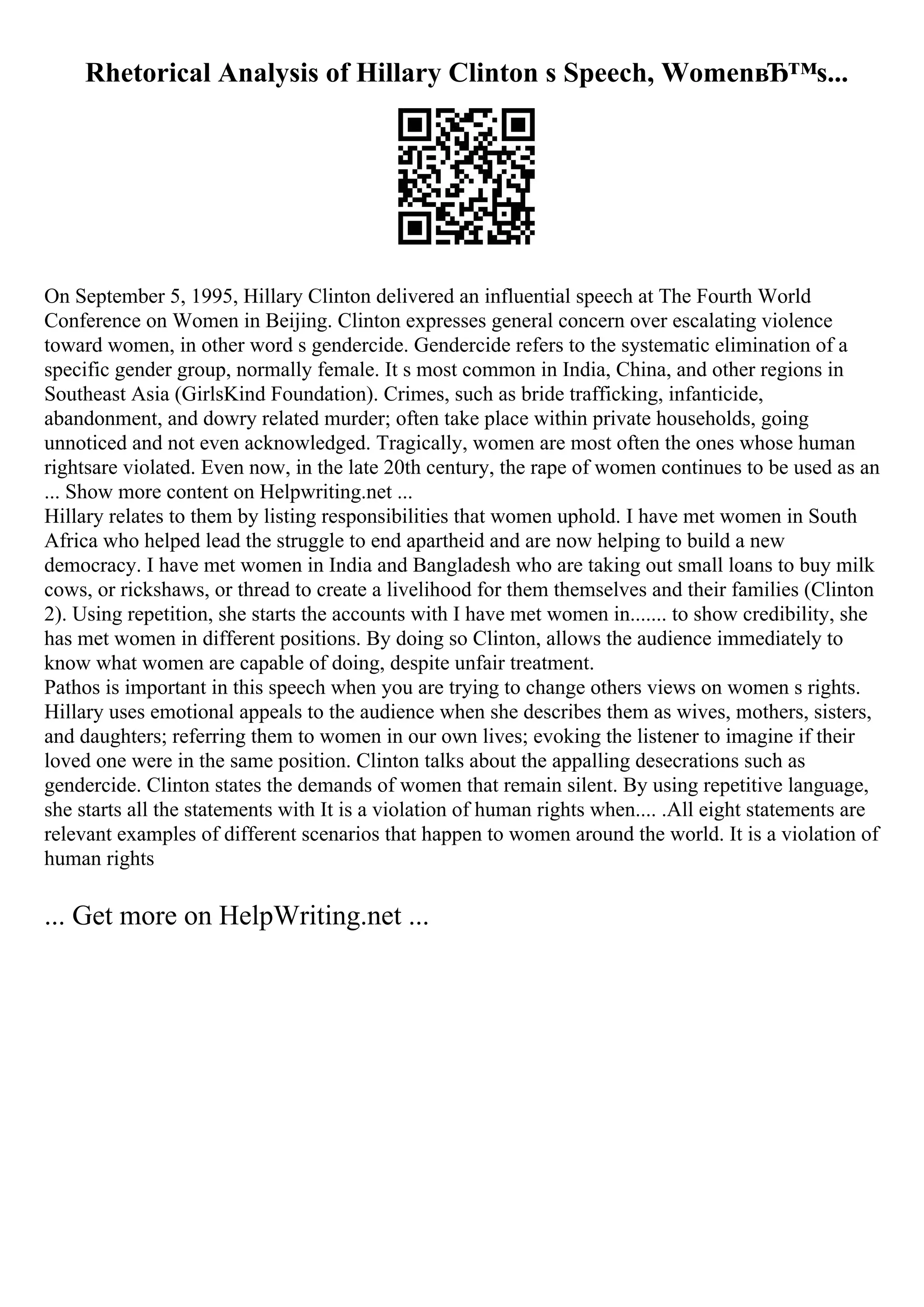 Rhetorical Analysis of Hillary Clinton s Speech, WomenвЂ™s...
On September 5, 1995, Hillary Clinton delivered an influential speech at The Fourth World
Conference on Women in Beijing. Clinton expresses general concern over escalating violence
toward women, in other word s gendercide. Gendercide refers to the systematic elimination of a
specific gender group, normally female. It s most common in India, China, and other regions in
Southeast Asia (GirlsKind Foundation). Crimes, such as bride trafficking, infanticide,
abandonment, and dowry related murder; often take place within private households, going
unnoticed and not even acknowledged. Tragically, women are most often the ones whose human
rightsare violated. Even now, in the late 20th century, the rape of women continues to be used as an
... Show more content on Helpwriting.net ...
Hillary relates to them by listing responsibilities that women uphold. I have met women in South
Africa who helped lead the struggle to end apartheid and are now helping to build a new
democracy. I have met women in India and Bangladesh who are taking out small loans to buy milk
cows, or rickshaws, or thread to create a livelihood for them themselves and their families (Clinton
2). Using repetition, she starts the accounts with I have met women in....... to show credibility, she
has met women in different positions. By doing so Clinton, allows the audience immediately to
know what women are capable of doing, despite unfair treatment.
Pathos is important in this speech when you are trying to change others views on women s rights.
Hillary uses emotional appeals to the audience when she describes them as wives, mothers, sisters,
and daughters; referring them to women in our own lives; evoking the listener to imagine if their
loved one were in the same position. Clinton talks about the appalling desecrations such as
gendercide. Clinton states the demands of women that remain silent. By using repetitive language,
she starts all the statements with It is a violation of human rights when.... .All eight statements are
relevant examples of different scenarios that happen to women around the world. It is a violation of
human rights
... Get more on HelpWriting.net ...
 
