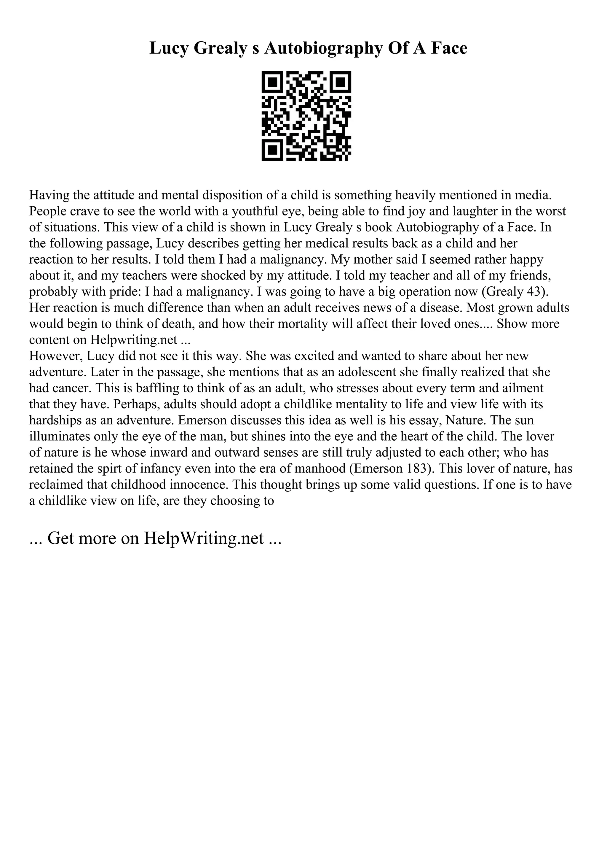 Lucy Grealy s Autobiography Of A Face
Having the attitude and mental disposition of a child is something heavily mentioned in media.
People crave to see the world with a youthful eye, being able to find joy and laughter in the worst
of situations. This view of a child is shown in Lucy Grealy s book Autobiography of a Face. In
the following passage, Lucy describes getting her medical results back as a child and her
reaction to her results. I told them I had a malignancy. My mother said I seemed rather happy
about it, and my teachers were shocked by my attitude. I told my teacher and all of my friends,
probably with pride: I had a malignancy. I was going to have a big operation now (Grealy 43).
Her reaction is much difference than when an adult receives news of a disease. Most grown adults
would begin to think of death, and how their mortality will affect their loved ones.... Show more
content on Helpwriting.net ...
However, Lucy did not see it this way. She was excited and wanted to share about her new
adventure. Later in the passage, she mentions that as an adolescent she finally realized that she
had cancer. This is baffling to think of as an adult, who stresses about every term and ailment
that they have. Perhaps, adults should adopt a childlike mentality to life and view life with its
hardships as an adventure. Emerson discusses this idea as well is his essay, Nature. The sun
illuminates only the eye of the man, but shines into the eye and the heart of the child. The lover
of nature is he whose inward and outward senses are still truly adjusted to each other; who has
retained the spirt of infancy even into the era of manhood (Emerson 183). This lover of nature, has
reclaimed that childhood innocence. This thought brings up some valid questions. If one is to have
a childlike view on life, are they choosing to
... Get more on HelpWriting.net ...
 