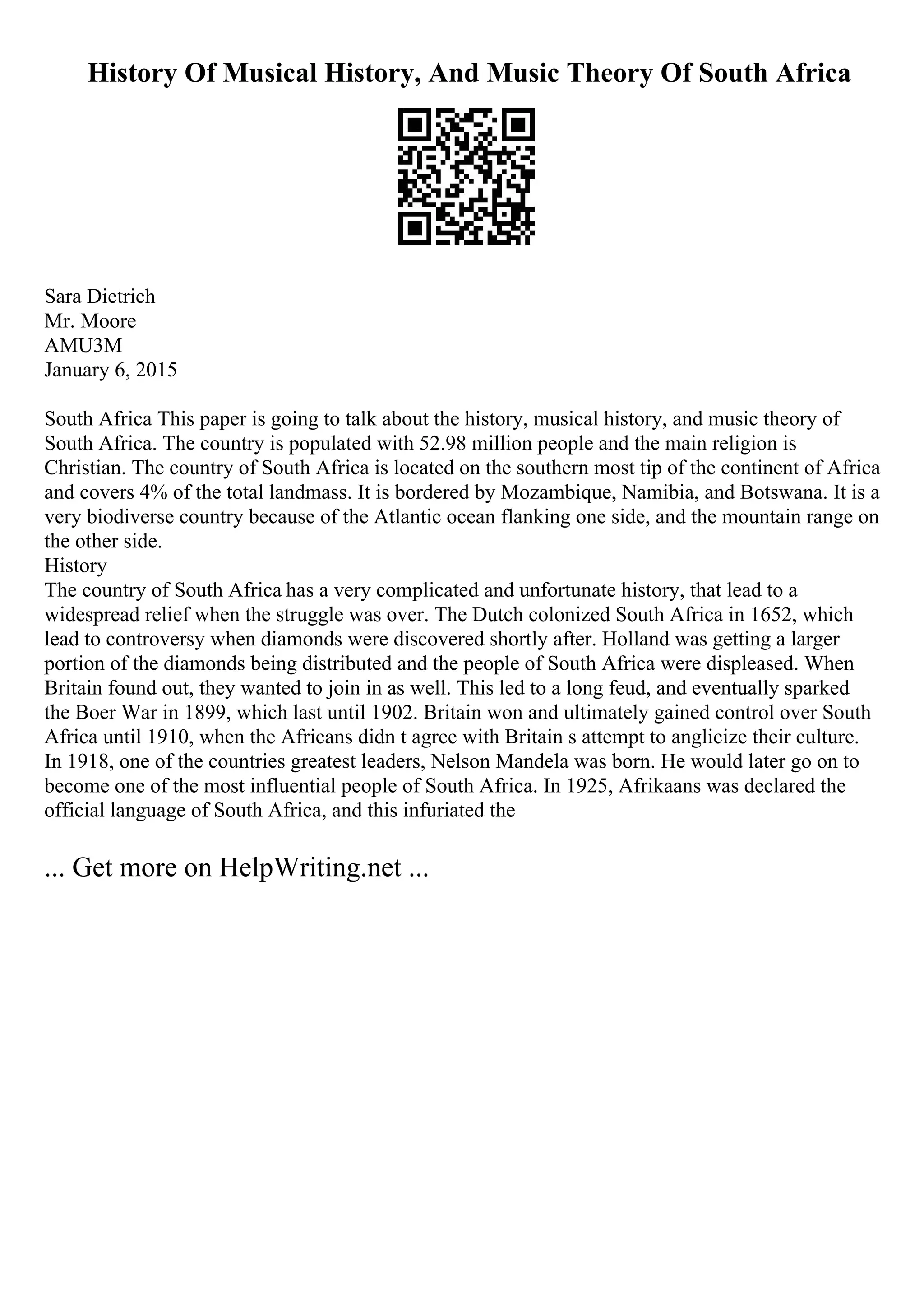 History Of Musical History, And Music Theory Of South Africa
Sara Dietrich
Mr. Moore
AMU3M
January 6, 2015
South Africa This paper is going to talk about the history, musical history, and music theory of
South Africa. The country is populated with 52.98 million people and the main religion is
Christian. The country of South Africa is located on the southern most tip of the continent of Africa
and covers 4% of the total landmass. It is bordered by Mozambique, Namibia, and Botswana. It is a
very biodiverse country because of the Atlantic ocean flanking one side, and the mountain range on
the other side.
History
The country of South Africa has a very complicated and unfortunate history, that lead to a
widespread relief when the struggle was over. The Dutch colonized South Africa in 1652, which
lead to controversy when diamonds were discovered shortly after. Holland was getting a larger
portion of the diamonds being distributed and the people of South Africa were displeased. When
Britain found out, they wanted to join in as well. This led to a long feud, and eventually sparked
the Boer War in 1899, which last until 1902. Britain won and ultimately gained control over South
Africa until 1910, when the Africans didn t agree with Britain s attempt to anglicize their culture.
In 1918, one of the countries greatest leaders, Nelson Mandela was born. He would later go on to
become one of the most influential people of South Africa. In 1925, Afrikaans was declared the
official language of South Africa, and this infuriated the
... Get more on HelpWriting.net ...
 