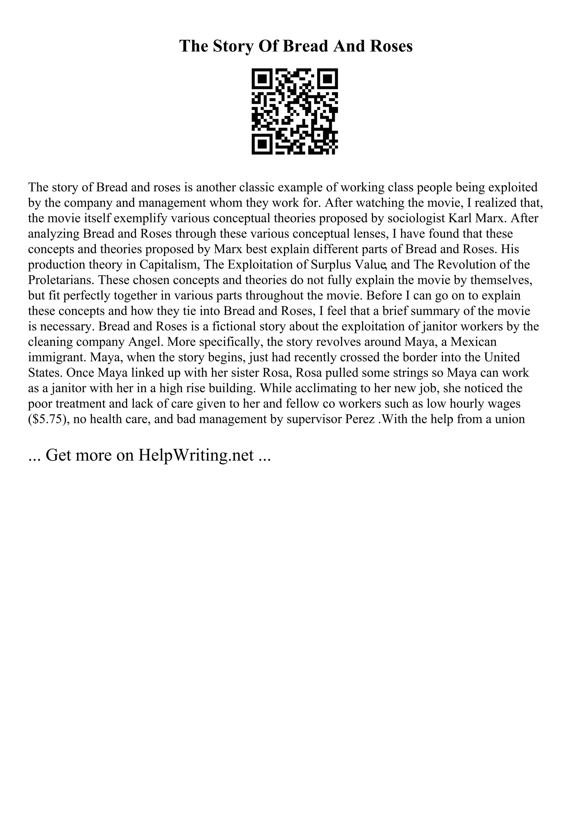 The Story Of Bread And Roses
The story of Bread and roses is another classic example of working class people being exploited
by the company and management whom they work for. After watching the movie, I realized that,
the movie itself exemplify various conceptual theories proposed by sociologist Karl Marx. After
analyzing Bread and Roses through these various conceptual lenses, I have found that these
concepts and theories proposed by Marx best explain different parts of Bread and Roses. His
production theory in Capitalism, The Exploitation of Surplus Value, and The Revolution of the
Proletarians. These chosen concepts and theories do not fully explain the movie by themselves,
but fit perfectly together in various parts throughout the movie. Before I can go on to explain
these concepts and how they tie into Bread and Roses, I feel that a brief summary of the movie
is necessary. Bread and Roses is a fictional story about the exploitation of janitor workers by the
cleaning company Angel. More specifically, the story revolves around Maya, a Mexican
immigrant. Maya, when the story begins, just had recently crossed the border into the United
States. Once Maya linked up with her sister Rosa, Rosa pulled some strings so Maya can work
as a janitor with her in a high rise building. While acclimating to her new job, she noticed the
poor treatment and lack of care given to her and fellow co workers such as low hourly wages
($5.75), no health care, and bad management by supervisor Perez .With the help from a union
... Get more on HelpWriting.net ...
 