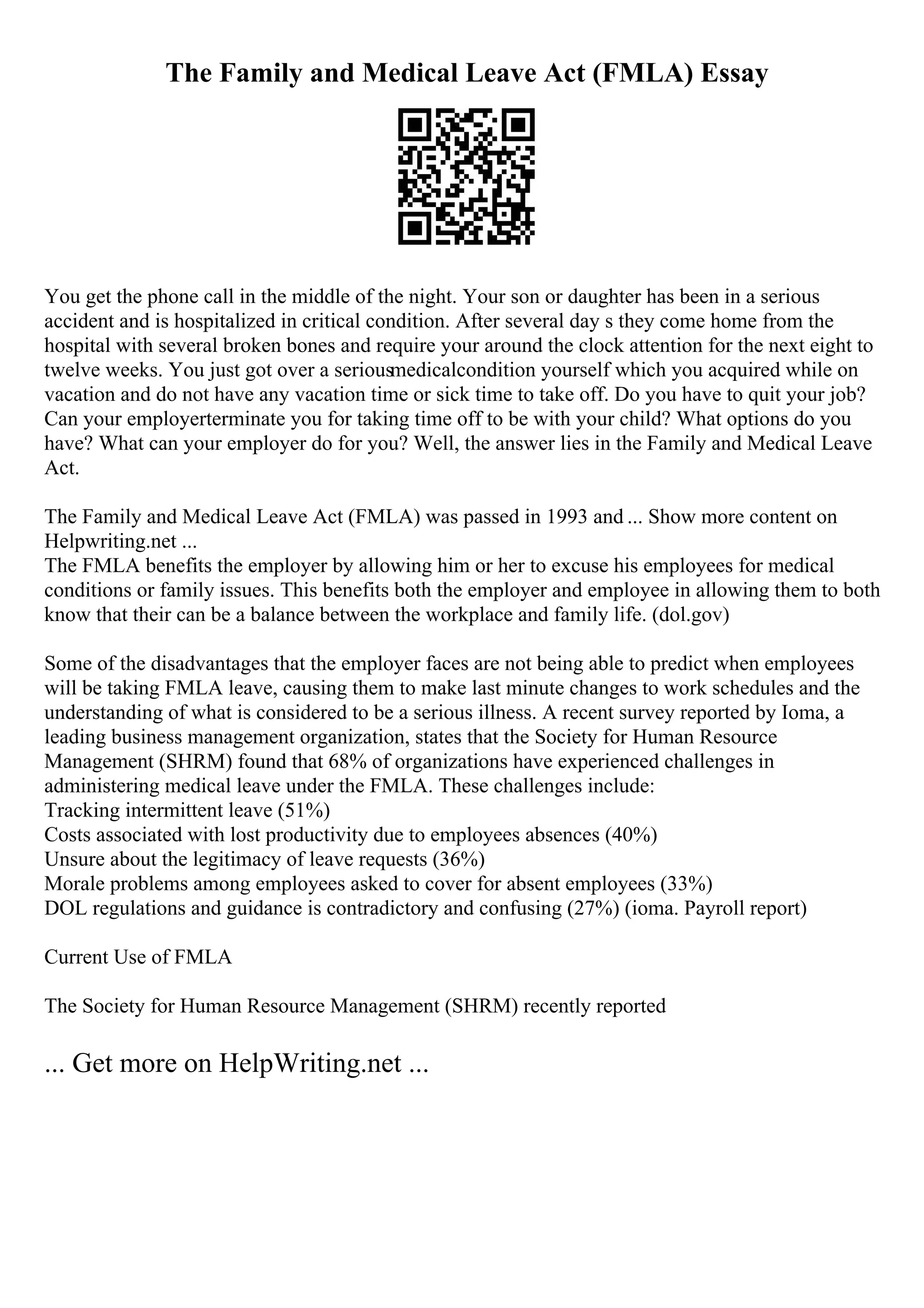 The Family and Medical Leave Act (FMLA) Essay
You get the phone call in the middle of the night. Your son or daughter has been in a serious
accident and is hospitalized in critical condition. After several day s they come home from the
hospital with several broken bones and require your around the clock attention for the next eight to
twelve weeks. You just got over a seriousmedicalcondition yourself which you acquired while on
vacation and do not have any vacation time or sick time to take off. Do you have to quit your job?
Can your employerterminate you for taking time off to be with your child? What options do you
have? What can your employer do for you? Well, the answer lies in the Family and Medical Leave
Act.
The Family and Medical Leave Act (FMLA) was passed in 1993 and ... Show more content on
Helpwriting.net ...
The FMLA benefits the employer by allowing him or her to excuse his employees for medical
conditions or family issues. This benefits both the employer and employee in allowing them to both
know that their can be a balance between the workplace and family life. (dol.gov)
Some of the disadvantages that the employer faces are not being able to predict when employees
will be taking FMLA leave, causing them to make last minute changes to work schedules and the
understanding of what is considered to be a serious illness. A recent survey reported by Ioma, a
leading business management organization, states that the Society for Human Resource
Management (SHRM) found that 68% of organizations have experienced challenges in
administering medical leave under the FMLA. These challenges include:
Tracking intermittent leave (51%)
Costs associated with lost productivity due to employees absences (40%)
Unsure about the legitimacy of leave requests (36%)
Morale problems among employees asked to cover for absent employees (33%)
DOL regulations and guidance is contradictory and confusing (27%) (ioma. Payroll report)
Current Use of FMLA
The Society for Human Resource Management (SHRM) recently reported
... Get more on HelpWriting.net ...
 