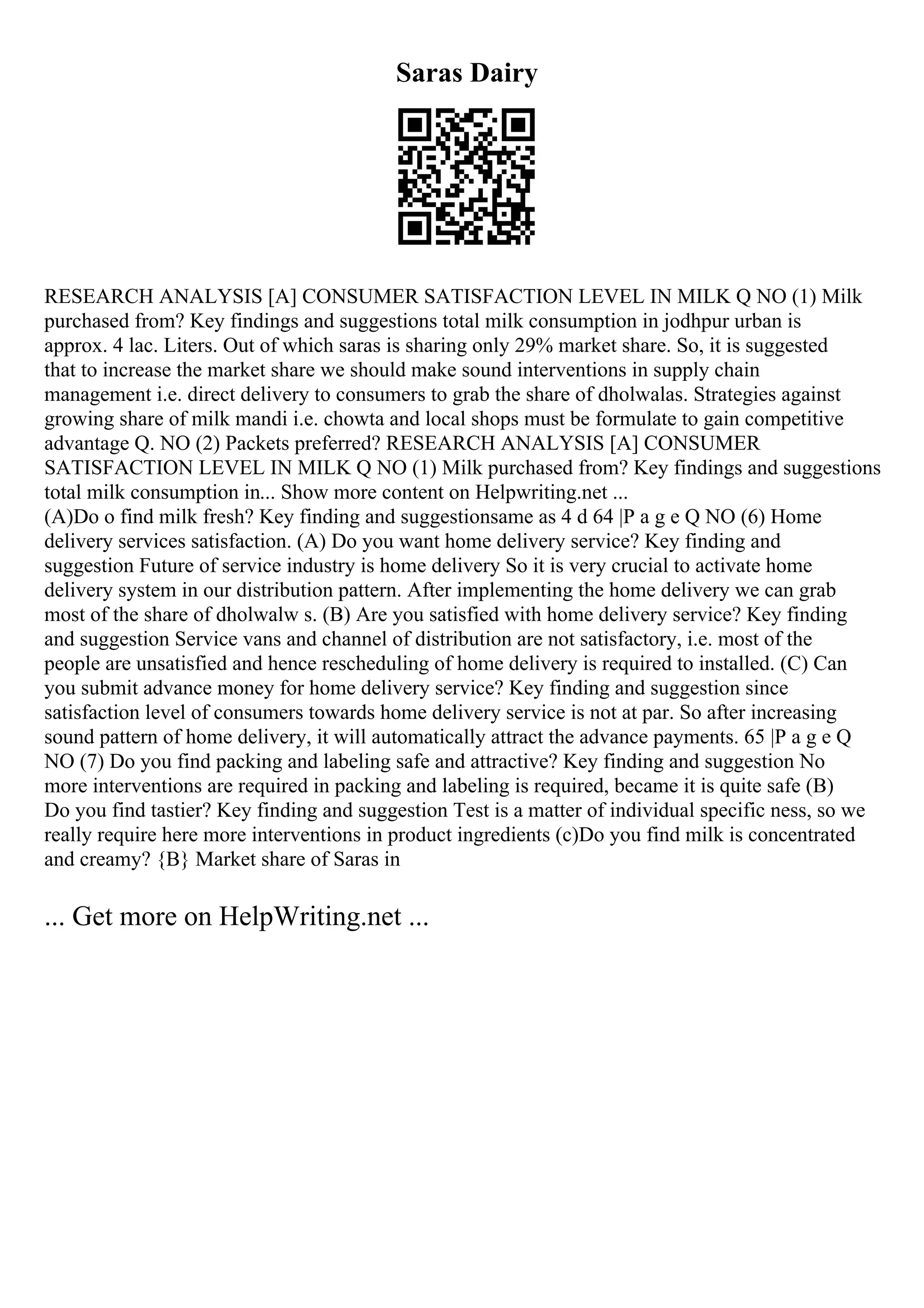 Saras Dairy
RESEARCH ANALYSIS [A] CONSUMER SATISFACTION LEVEL IN MILK Q NO (1) Milk
purchased from? Key findings and suggestions total milk consumption in jodhpur urban is
approx. 4 lac. Liters. Out of which saras is sharing only 29% market share. So, it is suggested
that to increase the market share we should make sound interventions in supply chain
management i.e. direct delivery to consumers to grab the share of dholwalas. Strategies against
growing share of milk mandi i.e. chowta and local shops must be formulate to gain competitive
advantage Q. NO (2) Packets preferred? RESEARCH ANALYSIS [A] CONSUMER
SATISFACTION LEVEL IN MILK Q NO (1) Milk purchased from? Key findings and suggestions
total milk consumption in... Show more content on Helpwriting.net ...
(A)Do o find milk fresh? Key finding and suggestionsame as 4 d 64 |P a g e Q NO (6) Home
delivery services satisfaction. (A) Do you want home delivery service? Key finding and
suggestion Future of service industry is home delivery So it is very crucial to activate home
delivery system in our distribution pattern. After implementing the home delivery we can grab
most of the share of dholwalw s. (B) Are you satisfied with home delivery service? Key finding
and suggestion Service vans and channel of distribution are not satisfactory, i.e. most of the
people are unsatisfied and hence rescheduling of home delivery is required to installed. (C) Can
you submit advance money for home delivery service? Key finding and suggestion since
satisfaction level of consumers towards home delivery service is not at par. So after increasing
sound pattern of home delivery, it will automatically attract the advance payments. 65 |P a g e Q
NO (7) Do you find packing and labeling safe and attractive? Key finding and suggestion No
more interventions are required in packing and labeling is required, became it is quite safe (B)
Do you find tastier? Key finding and suggestion Test is a matter of individual specific ness, so we
really require here more interventions in product ingredients (c)Do you find milk is concentrated
and creamy? {B} Market share of Saras in
... Get more on HelpWriting.net ...
 