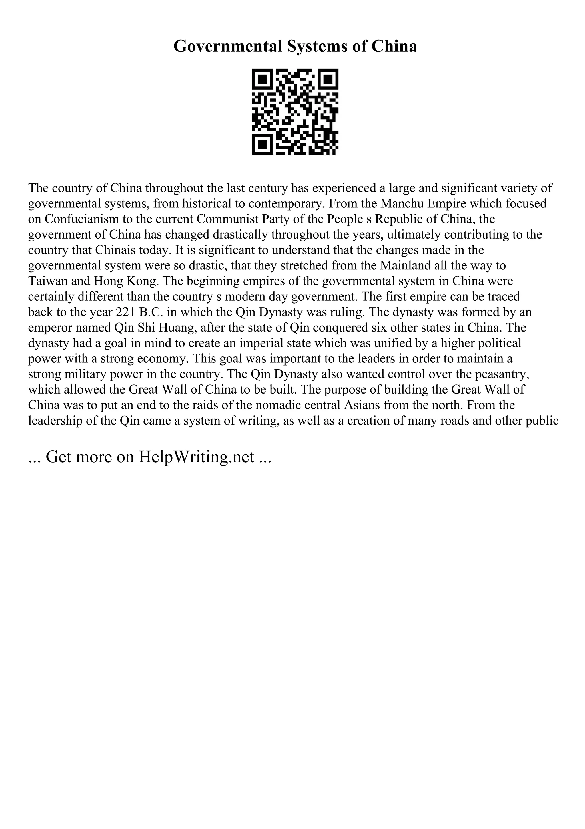 Governmental Systems of China
The country of China throughout the last century has experienced a large and significant variety of
governmental systems, from historical to contemporary. From the Manchu Empire which focused
on Confucianism to the current Communist Party of the People s Republic of China, the
government of China has changed drastically throughout the years, ultimately contributing to the
country that Chinais today. It is significant to understand that the changes made in the
governmental system were so drastic, that they stretched from the Mainland all the way to
Taiwan and Hong Kong. The beginning empires of the governmental system in China were
certainly different than the country s modern day government. The first empire can be traced
back to the year 221 B.C. in which the Qin Dynasty was ruling. The dynasty was formed by an
emperor named Qin Shi Huang, after the state of Qin conquered six other states in China. The
dynasty had a goal in mind to create an imperial state which was unified by a higher political
power with a strong economy. This goal was important to the leaders in order to maintain a
strong military power in the country. The Qin Dynasty also wanted control over the peasantry,
which allowed the Great Wall of China to be built. The purpose of building the Great Wall of
China was to put an end to the raids of the nomadic central Asians from the north. From the
leadership of the Qin came a system of writing, as well as a creation of many roads and other public
... Get more on HelpWriting.net ...
 