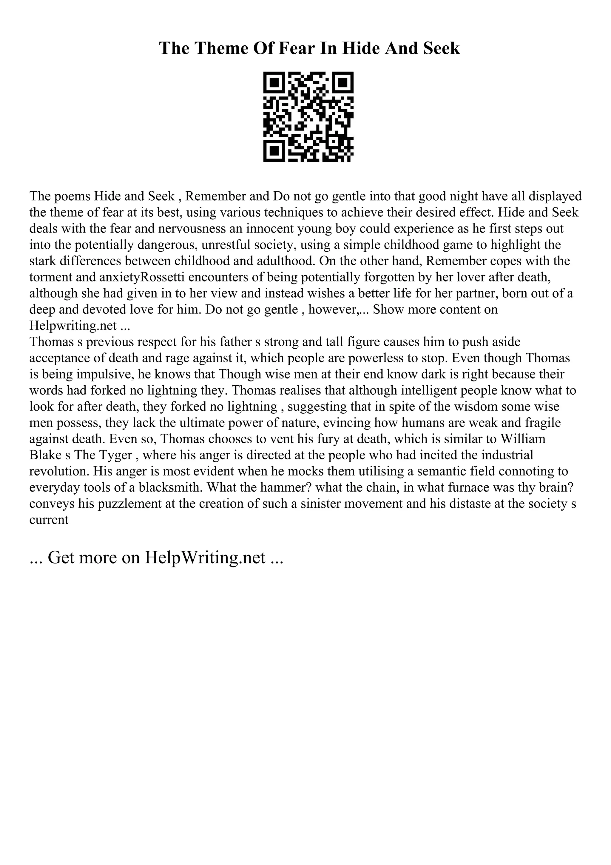 The Theme Of Fear In Hide And Seek
The poems Hide and Seek , Remember and Do not go gentle into that good night have all displayed
the theme of fear at its best, using various techniques to achieve their desired effect. Hide and Seek
deals with the fear and nervousness an innocent young boy could experience as he first steps out
into the potentially dangerous, unrestful society, using a simple childhood game to highlight the
stark differences between childhood and adulthood. On the other hand, Remember copes with the
torment and anxietyRossetti encounters of being potentially forgotten by her lover after death,
although she had given in to her view and instead wishes a better life for her partner, born out of a
deep and devoted love for him. Do not go gentle , however,... Show more content on
Helpwriting.net ...
Thomas s previous respect for his father s strong and tall figure causes him to push aside
acceptance of death and rage against it, which people are powerless to stop. Even though Thomas
is being impulsive, he knows that Though wise men at their end know dark is right because their
words had forked no lightning they. Thomas realises that although intelligent people know what to
look for after death, they forked no lightning , suggesting that in spite of the wisdom some wise
men possess, they lack the ultimate power of nature, evincing how humans are weak and fragile
against death. Even so, Thomas chooses to vent his fury at death, which is similar to William
Blake s The Tyger , where his anger is directed at the people who had incited the industrial
revolution. His anger is most evident when he mocks them utilising a semantic field connoting to
everyday tools of a blacksmith. What the hammer? what the chain, in what furnace was thy brain?
conveys his puzzlement at the creation of such a sinister movement and his distaste at the society s
current
... Get more on HelpWriting.net ...
 