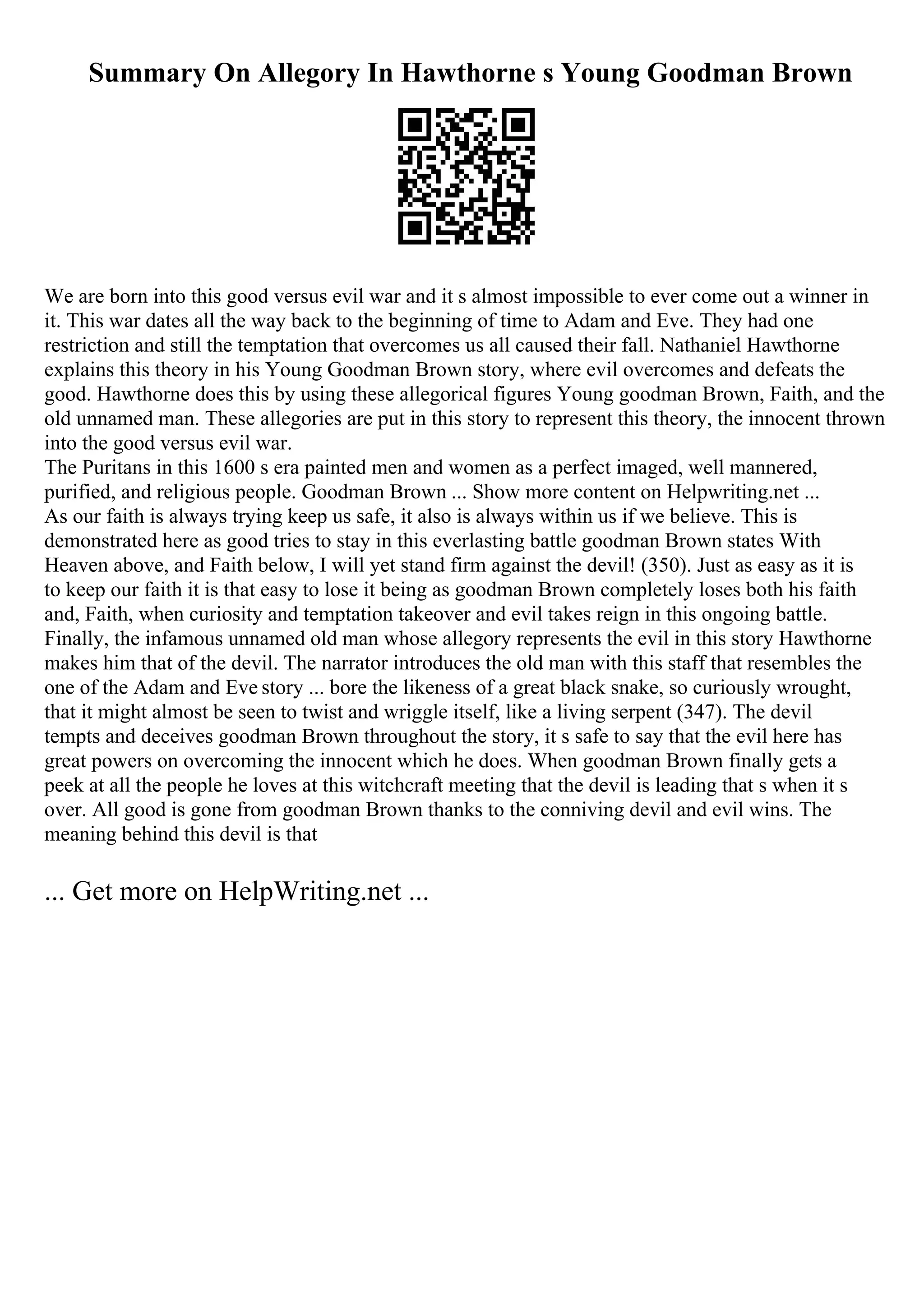 Summary On Allegory In Hawthorne s Young Goodman Brown
We are born into this good versus evil war and it s almost impossible to ever come out a winner in
it. This war dates all the way back to the beginning of time to Adam and Eve. They had one
restriction and still the temptation that overcomes us all caused their fall. Nathaniel Hawthorne
explains this theory in his Young Goodman Brown story, where evil overcomes and defeats the
good. Hawthorne does this by using these allegorical figures Young goodman Brown, Faith, and the
old unnamed man. These allegories are put in this story to represent this theory, the innocent thrown
into the good versus evil war.
The Puritans in this 1600 s era painted men and women as a perfect imaged, well mannered,
purified, and religious people. Goodman Brown ... Show more content on Helpwriting.net ...
As our faith is always trying keep us safe, it also is always within us if we believe. This is
demonstrated here as good tries to stay in this everlasting battle goodman Brown states With
Heaven above, and Faith below, I will yet stand firm against the devil! (350). Just as easy as it is
to keep our faith it is that easy to lose it being as goodman Brown completely loses both his faith
and, Faith, when curiosity and temptation takeover and evil takes reign in this ongoing battle.
Finally, the infamous unnamed old man whose allegory represents the evil in this story Hawthorne
makes him that of the devil. The narrator introduces the old man with this staff that resembles the
one of the Adam and Eve story ... bore the likeness of a great black snake, so curiously wrought,
that it might almost be seen to twist and wriggle itself, like a living serpent (347). The devil
tempts and deceives goodman Brown throughout the story, it s safe to say that the evil here has
great powers on overcoming the innocent which he does. When goodman Brown finally gets a
peek at all the people he loves at this witchcraft meeting that the devil is leading that s when it s
over. All good is gone from goodman Brown thanks to the conniving devil and evil wins. The
meaning behind this devil is that
... Get more on HelpWriting.net ...
 