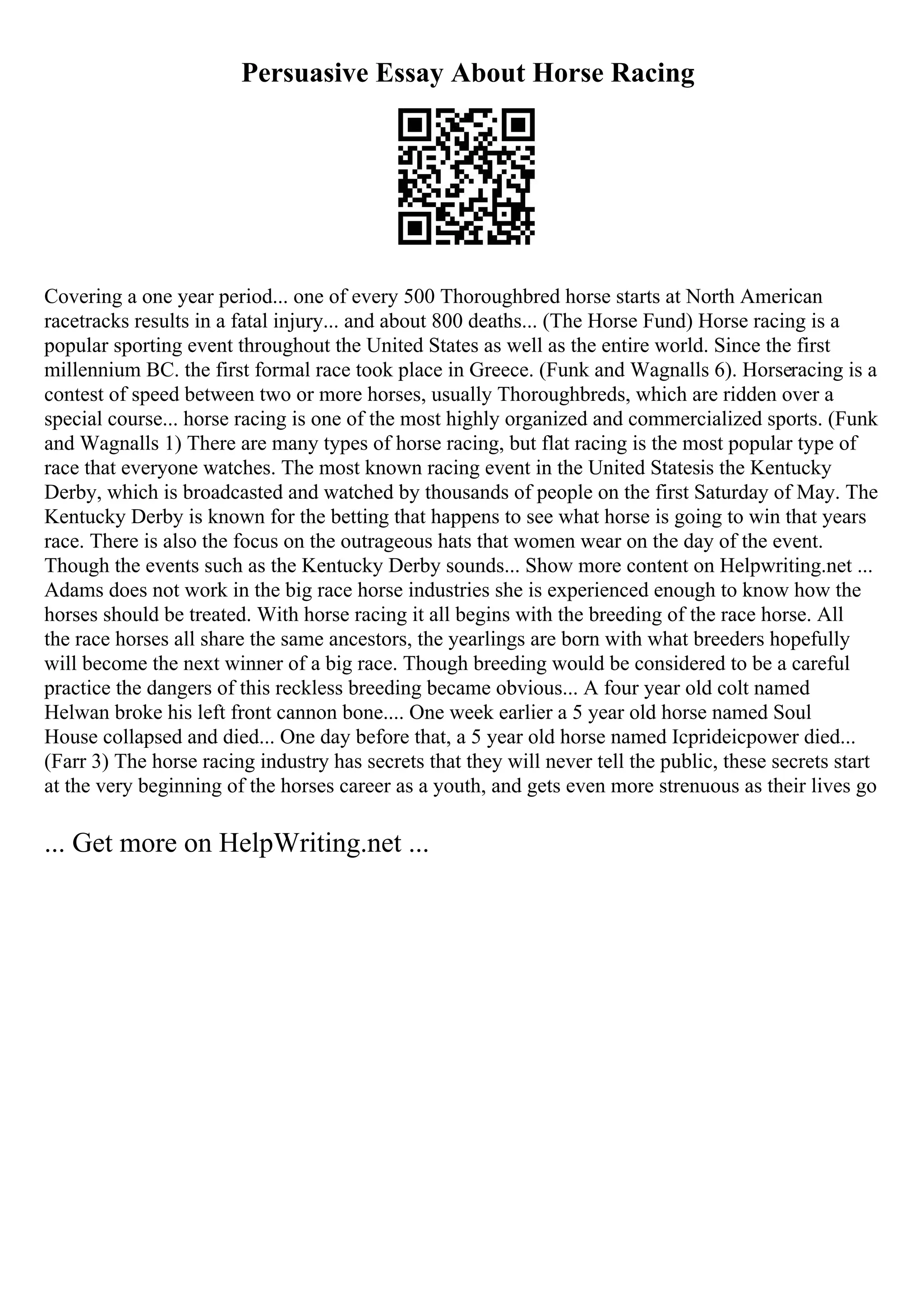 Persuasive Essay About Horse Racing
Covering a one year period... one of every 500 Thoroughbred horse starts at North American
racetracks results in a fatal injury... and about 800 deaths... (The Horse Fund) Horse racing is a
popular sporting event throughout the United States as well as the entire world. Since the first
millennium BC. the first formal race took place in Greece. (Funk and Wagnalls 6). Horseracing is a
contest of speed between two or more horses, usually Thoroughbreds, which are ridden over a
special course... horse racing is one of the most highly organized and commercialized sports. (Funk
and Wagnalls 1) There are many types of horse racing, but flat racing is the most popular type of
race that everyone watches. The most known racing event in the United Statesis the Kentucky
Derby, which is broadcasted and watched by thousands of people on the first Saturday of May. The
Kentucky Derby is known for the betting that happens to see what horse is going to win that years
race. There is also the focus on the outrageous hats that women wear on the day of the event.
Though the events such as the Kentucky Derby sounds... Show more content on Helpwriting.net ...
Adams does not work in the big race horse industries she is experienced enough to know how the
horses should be treated. With horse racing it all begins with the breeding of the race horse. All
the race horses all share the same ancestors, the yearlings are born with what breeders hopefully
will become the next winner of a big race. Though breeding would be considered to be a careful
practice the dangers of this reckless breeding became obvious... A four year old colt named
Helwan broke his left front cannon bone.... One week earlier a 5 year old horse named Soul
House collapsed and died... One day before that, a 5 year old horse named Icprideicpower died...
(Farr 3) The horse racing industry has secrets that they will never tell the public, these secrets start
at the very beginning of the horses career as a youth, and gets even more strenuous as their lives go
... Get more on HelpWriting.net ...
 