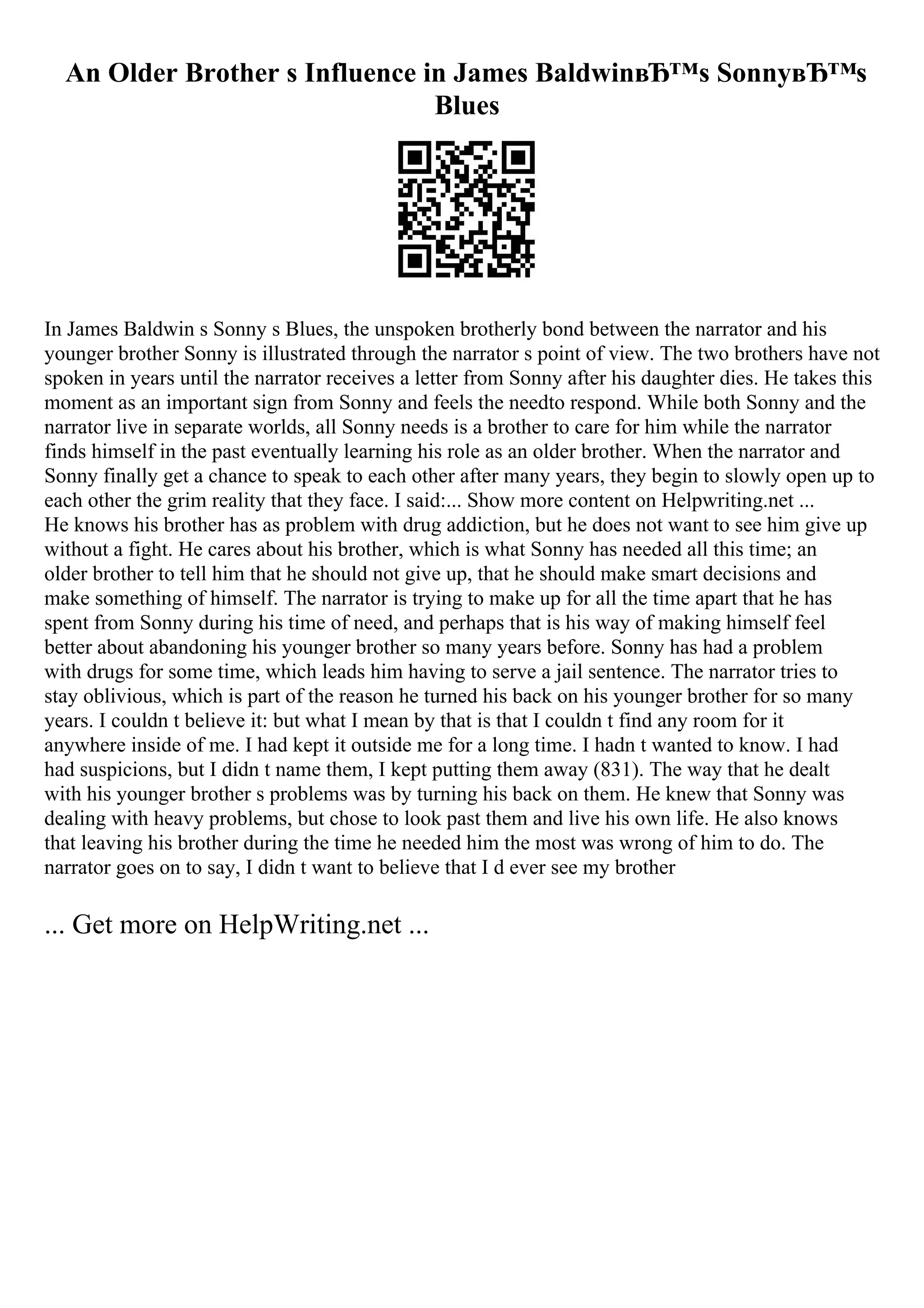 An Older Brother s Influence in James BaldwinвЂ™s SonnyвЂ™s
Blues
In James Baldwin s Sonny s Blues, the unspoken brotherly bond between the narrator and his
younger brother Sonny is illustrated through the narrator s point of view. The two brothers have not
spoken in years until the narrator receives a letter from Sonny after his daughter dies. He takes this
moment as an important sign from Sonny and feels the needto respond. While both Sonny and the
narrator live in separate worlds, all Sonny needs is a brother to care for him while the narrator
finds himself in the past eventually learning his role as an older brother. When the narrator and
Sonny finally get a chance to speak to each other after many years, they begin to slowly open up to
each other the grim reality that they face. I said:... Show more content on Helpwriting.net ...
He knows his brother has as problem with drug addiction, but he does not want to see him give up
without a fight. He cares about his brother, which is what Sonny has needed all this time; an
older brother to tell him that he should not give up, that he should make smart decisions and
make something of himself. The narrator is trying to make up for all the time apart that he has
spent from Sonny during his time of need, and perhaps that is his way of making himself feel
better about abandoning his younger brother so many years before. Sonny has had a problem
with drugs for some time, which leads him having to serve a jail sentence. The narrator tries to
stay oblivious, which is part of the reason he turned his back on his younger brother for so many
years. I couldn t believe it: but what I mean by that is that I couldn t find any room for it
anywhere inside of me. I had kept it outside me for a long time. I hadn t wanted to know. I had
had suspicions, but I didn t name them, I kept putting them away (831). The way that he dealt
with his younger brother s problems was by turning his back on them. He knew that Sonny was
dealing with heavy problems, but chose to look past them and live his own life. He also knows
that leaving his brother during the time he needed him the most was wrong of him to do. The
narrator goes on to say, I didn t want to believe that I d ever see my brother
... Get more on HelpWriting.net ...
 