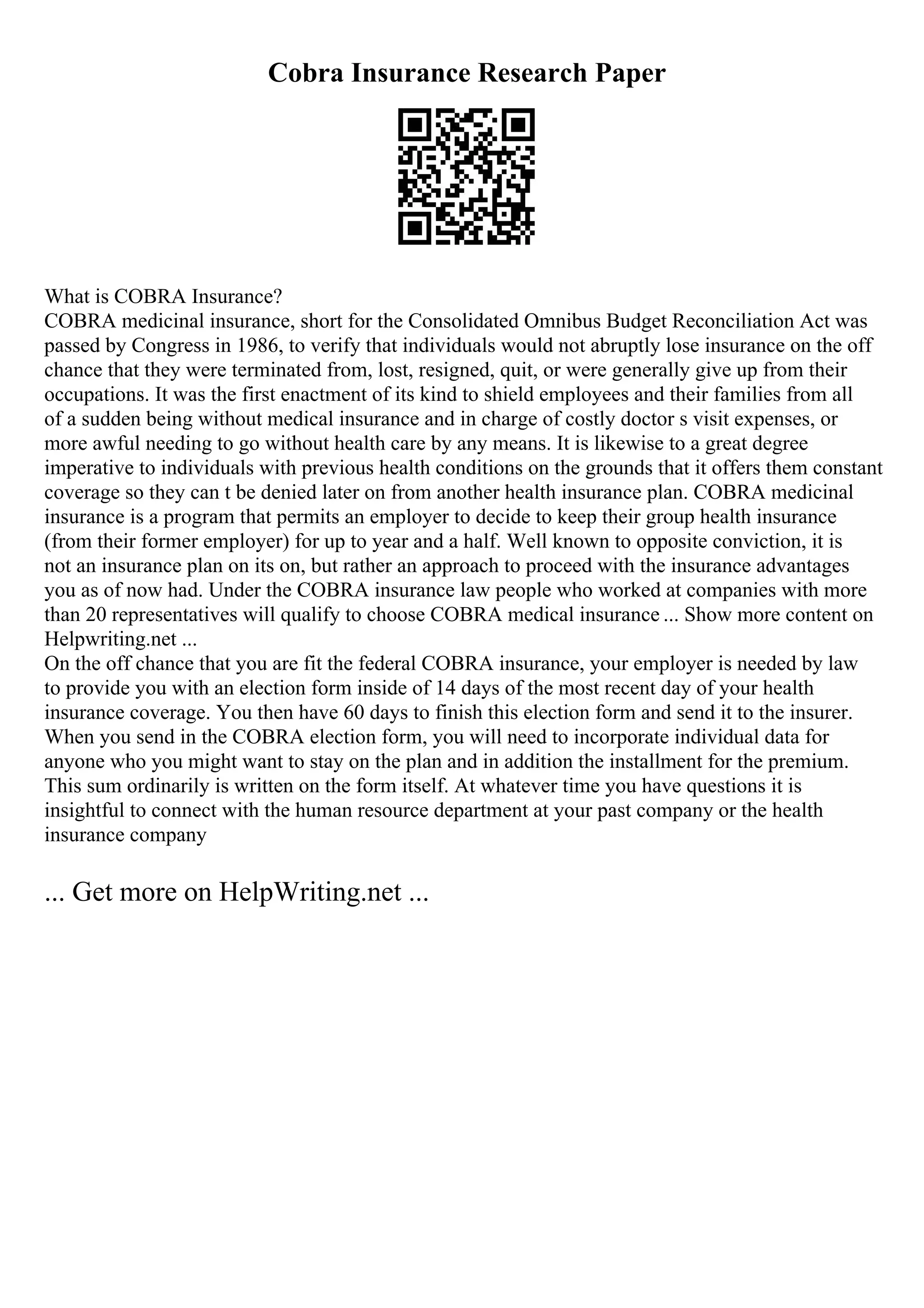 Cobra Insurance Research Paper
What is COBRA Insurance?
COBRA medicinal insurance, short for the Consolidated Omnibus Budget Reconciliation Act was
passed by Congress in 1986, to verify that individuals would not abruptly lose insurance on the off
chance that they were terminated from, lost, resigned, quit, or were generally give up from their
occupations. It was the first enactment of its kind to shield employees and their families from all
of a sudden being without medical insurance and in charge of costly doctor s visit expenses, or
more awful needing to go without health care by any means. It is likewise to a great degree
imperative to individuals with previous health conditions on the grounds that it offers them constant
coverage so they can t be denied later on from another health insurance plan. COBRA medicinal
insurance is a program that permits an employer to decide to keep their group health insurance
(from their former employer) for up to year and a half. Well known to opposite conviction, it is
not an insurance plan on its on, but rather an approach to proceed with the insurance advantages
you as of now had. Under the COBRA insurance law people who worked at companies with more
than 20 representatives will qualify to choose COBRA medical insurance ... Show more content on
Helpwriting.net ...
On the off chance that you are fit the federal COBRA insurance, your employer is needed by law
to provide you with an election form inside of 14 days of the most recent day of your health
insurance coverage. You then have 60 days to finish this election form and send it to the insurer.
When you send in the COBRA election form, you will need to incorporate individual data for
anyone who you might want to stay on the plan and in addition the installment for the premium.
This sum ordinarily is written on the form itself. At whatever time you have questions it is
insightful to connect with the human resource department at your past company or the health
insurance company
... Get more on HelpWriting.net ...
 