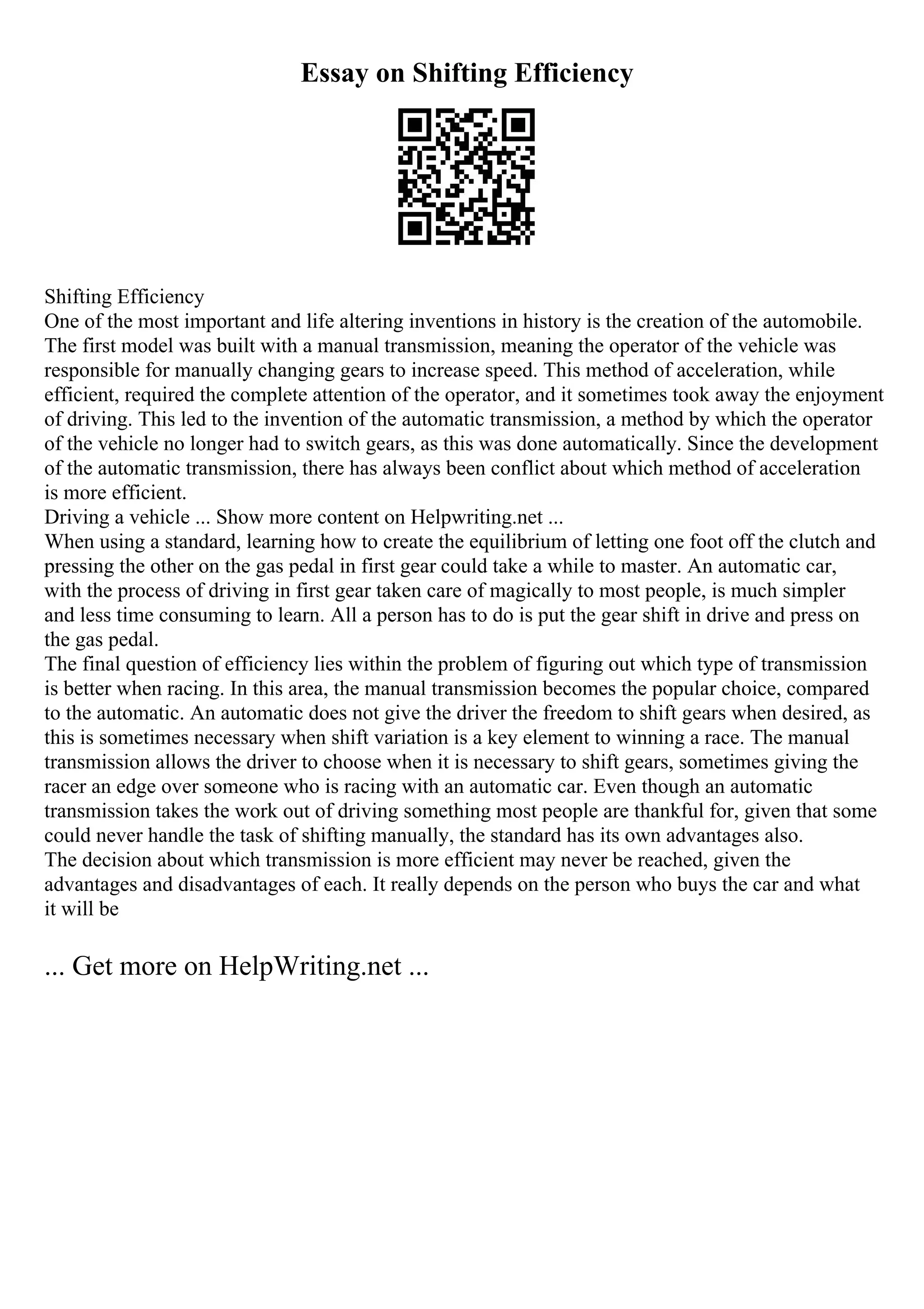 Essay on Shifting Efficiency
Shifting Efficiency
One of the most important and life altering inventions in history is the creation of the automobile.
The first model was built with a manual transmission, meaning the operator of the vehicle was
responsible for manually changing gears to increase speed. This method of acceleration, while
efficient, required the complete attention of the operator, and it sometimes took away the enjoyment
of driving. This led to the invention of the automatic transmission, a method by which the operator
of the vehicle no longer had to switch gears, as this was done automatically. Since the development
of the automatic transmission, there has always been conflict about which method of acceleration
is more efficient.
Driving a vehicle ... Show more content on Helpwriting.net ...
When using a standard, learning how to create the equilibrium of letting one foot off the clutch and
pressing the other on the gas pedal in first gear could take a while to master. An automatic car,
with the process of driving in first gear taken care of magically to most people, is much simpler
and less time consuming to learn. All a person has to do is put the gear shift in drive and press on
the gas pedal.
The final question of efficiency lies within the problem of figuring out which type of transmission
is better when racing. In this area, the manual transmission becomes the popular choice, compared
to the automatic. An automatic does not give the driver the freedom to shift gears when desired, as
this is sometimes necessary when shift variation is a key element to winning a race. The manual
transmission allows the driver to choose when it is necessary to shift gears, sometimes giving the
racer an edge over someone who is racing with an automatic car. Even though an automatic
transmission takes the work out of driving something most people are thankful for, given that some
could never handle the task of shifting manually, the standard has its own advantages also.
The decision about which transmission is more efficient may never be reached, given the
advantages and disadvantages of each. It really depends on the person who buys the car and what
it will be
... Get more on HelpWriting.net ...
 