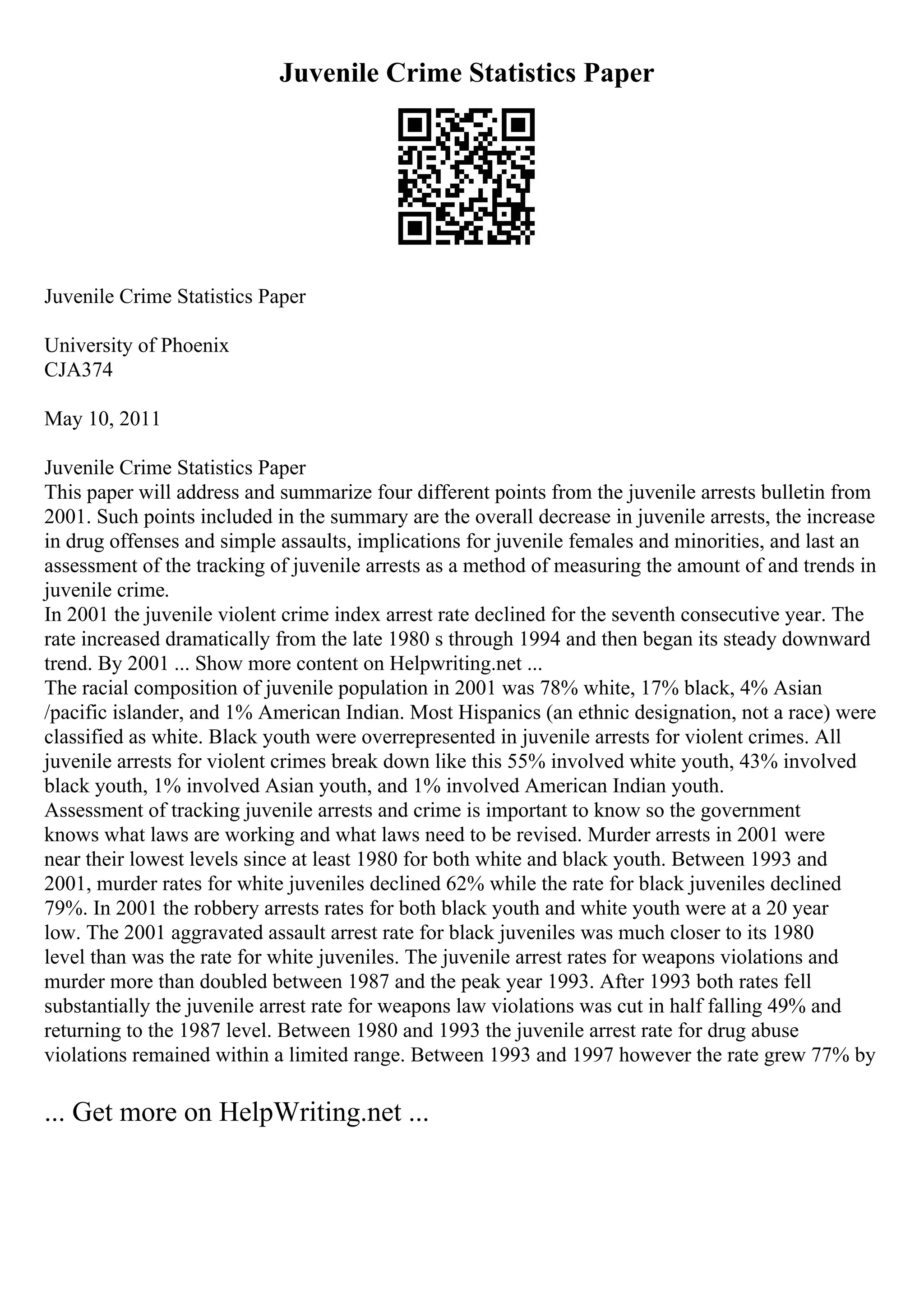 Juvenile Crime Statistics Paper
Juvenile Crime Statistics Paper
University of Phoenix
CJA374
May 10, 2011
Juvenile Crime Statistics Paper
This paper will address and summarize four different points from the juvenile arrests bulletin from
2001. Such points included in the summary are the overall decrease in juvenile arrests, the increase
in drug offenses and simple assaults, implications for juvenile females and minorities, and last an
assessment of the tracking of juvenile arrests as a method of measuring the amount of and trends in
juvenile crime.
In 2001 the juvenile violent crime index arrest rate declined for the seventh consecutive year. The
rate increased dramatically from the late 1980 s through 1994 and then began its steady downward
trend. By 2001 ... Show more content on Helpwriting.net ...
The racial composition of juvenile population in 2001 was 78% white, 17% black, 4% Asian
/pacific islander, and 1% American Indian. Most Hispanics (an ethnic designation, not a race) were
classified as white. Black youth were overrepresented in juvenile arrests for violent crimes. All
juvenile arrests for violent crimes break down like this 55% involved white youth, 43% involved
black youth, 1% involved Asian youth, and 1% involved American Indian youth.
Assessment of tracking juvenile arrests and crime is important to know so the government
knows what laws are working and what laws need to be revised. Murder arrests in 2001 were
near their lowest levels since at least 1980 for both white and black youth. Between 1993 and
2001, murder rates for white juveniles declined 62% while the rate for black juveniles declined
79%. In 2001 the robbery arrests rates for both black youth and white youth were at a 20 year
low. The 2001 aggravated assault arrest rate for black juveniles was much closer to its 1980
level than was the rate for white juveniles. The juvenile arrest rates for weapons violations and
murder more than doubled between 1987 and the peak year 1993. After 1993 both rates fell
substantially the juvenile arrest rate for weapons law violations was cut in half falling 49% and
returning to the 1987 level. Between 1980 and 1993 the juvenile arrest rate for drug abuse
violations remained within a limited range. Between 1993 and 1997 however the rate grew 77% by
... Get more on HelpWriting.net ...
 