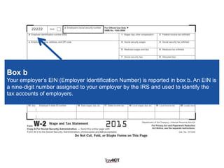 Box b
Your employer’s EIN (Employer Identification Number) is reported in box b. An EIN is
a nine-digit number assigned to your employer by the IRS and used to identify the
tax accounts of employers.
 